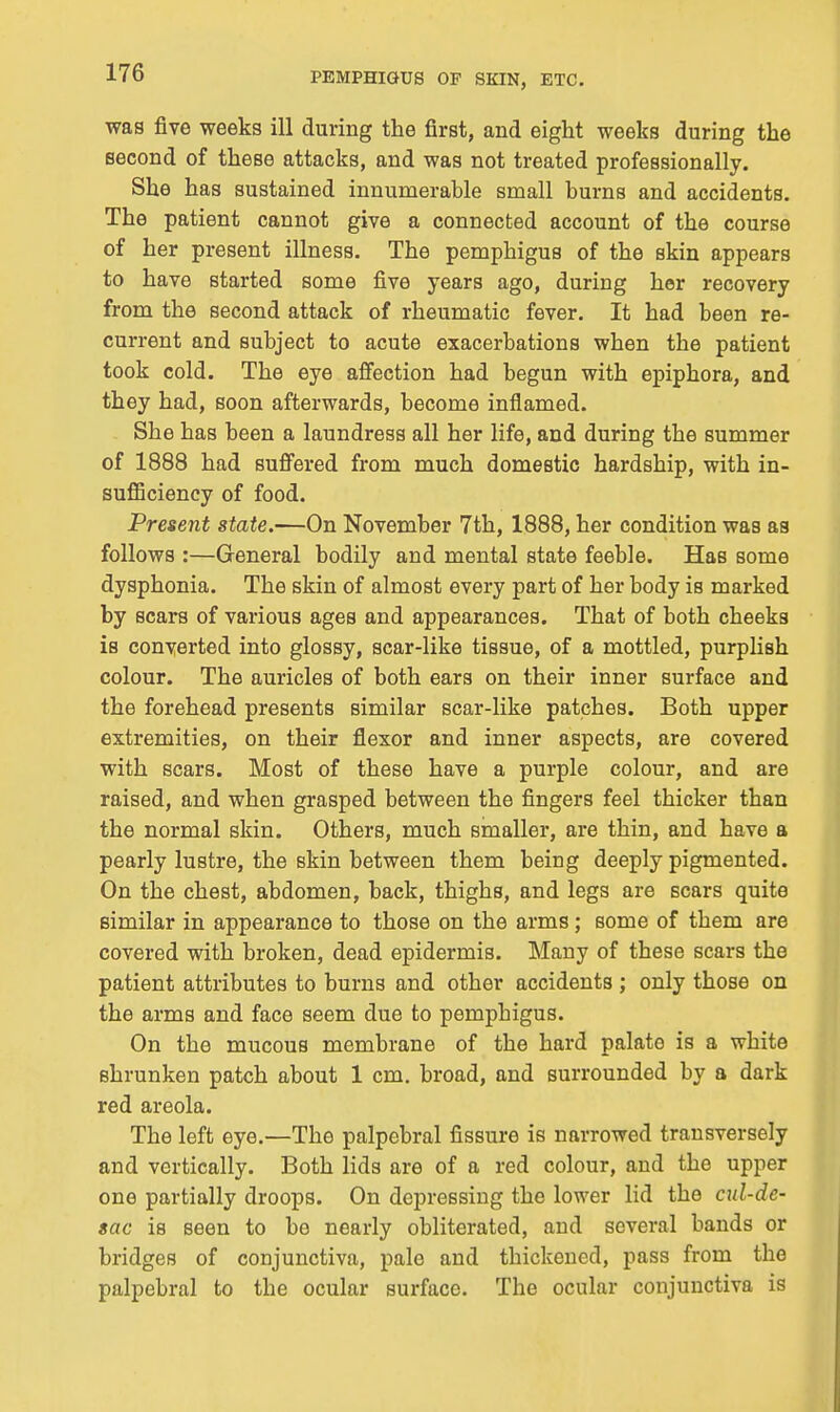 was five weeks ill during the first, and eight weeks during the second of these attacks, and was not treated professionally. She has sustained innumerable small burns and accidents. The patient cannot give a connected account of the course of her present illness. The pemphigus of the skin appears to have started some five years ago, during her recovery from the second attack of rheumatic fever. It had been re- current and subject to acute exacerbations when the patient took cold. The eye affection had begun with epiphora, and they had, soon afterwards, become inflamed. She has been a laundress all her life, and during the summer of 1888 had sufi'ered from much domestic hardship, with in- sufiiciency of food. Present state.—On November 7th, 1888, her condition was as follows :—General bodily and mental state feeble. Has some dysphonia. The skin of almost every part of her body is marked by scars of various ages and appearances. That of both cheeks is converted into glossy, scar-like tissue, of a mottled, purplish colour. The auricles of both ears on their inner surface and the forehead presents similar scar-like patches. Both upper extremities, on their flexor and inner aspects, are covered with scars. Most of these have a purple colour, and are raised, and when grasped between the fingers feel thicker than the normal skin. Others, much smaller, are thin, and have a pearly lustre, the skin between them being deeply pigmented. On the chest, abdomen, back, thighs, and legs are scars quite similar in appearance to those on the arms; some of them are covered with broken, dead epidermis. Many of these scars the patient attributes to burns and other accidents ; only those on the arms and face seem due to pemphigus. On the mucous membrane of the hard palate is a white shrunken patch about 1 cm. broad, and surrounded by a dark red areola. The left eye.—The palpebral fissure is narrowed transversely and vertically. Both lids are of a red colour, and the upper one partially droops. On depressing the lower lid the cul-de- sac is seen to be nearly obliterated, and several bands or bridges of conjunctiva, pale and thickened, pass from the palpebral to the ocular surface. The ocular conjunctiva is