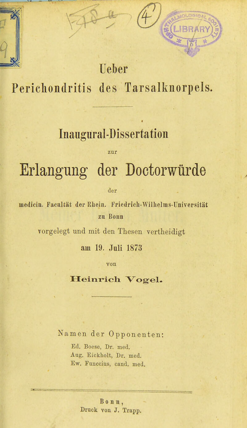 7 Ac IRARY) Ueber ^erichondritis des Tarsalknorpels. Inaugural-Dissertation zur Erlangung der Doctorwürde der medicin. Pacaltät der Rhein. Friedrich-Wilhelms-Universität zu Bonn vorgelegt und mit den Thesen vertheidigt ain 19. Juli 1873 von Heinrich Vogel. Namen der Opponenten: Ed. Boese, Dr. med. Aug. Eickholt, Dr. med. Ew. Funccius, cand. med. Bonn, Druck von J. Trapp.