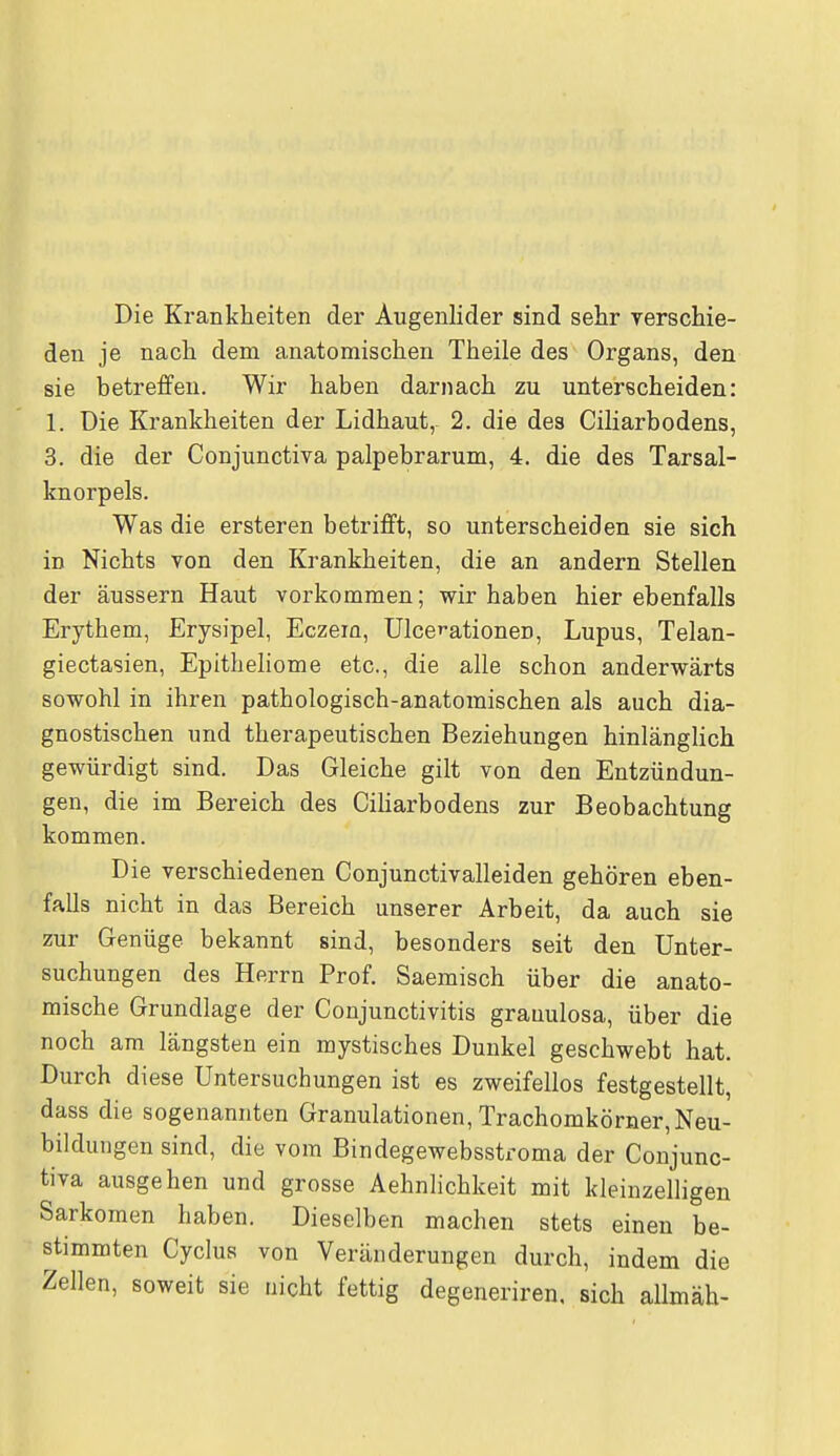 Die Krankheiten der Augenlider sind sehr verschie- den je nach dem anatomischen Theile des Organs, den sie betreffen. Wir haben darnach zu unterscheiden: 1. Die Krankheiten der Lidhaut, 2. die des Ciliarbodens, 3. die der Conjunctiva palpebrarum, 4. die des Tarsal- knorpels. Was die ersteren betrifft, so unterscheiden sie sich in Nichts von den Krankheiten, die an andern Stellen der äussern Haut vorkommen; wir haben hier ebenfalls Erythem, Erysipel, Eczem, Ulcerationen, Lupus, Telan- giectasien, Epitheliome etc., die alle schon anderwärts sowohl in ihren pathologisch-anatomischen als auch dia- gnostischen und therapeutischen Beziehungen hinlänglich gewürdigt sind. Das Gleiche gilt von den Entzündun- gen, die im Bereich des Ciliarbodens zur Beobachtung kommen. Die verschiedenen Conjunctivalleiden gehören eben- falls nicht in das Bereich unserer Arbeit, da auch sie zur Genüge bekannt sind, besonders seit den Unter- suchungen des Herrn Prof. Saemisch über die anato- mische Grundlage der Conjunctivitis grauulosa, über die noch am längsten ein mystisches Dunkel geschwebt hat. Durch diese Untersuchungen ist es zweifellos festgestellt, dass die sogenannten Granulationen, Trachomkörner, Neu- bildungen sind, die vom Bindegewebsstroma der Conjunc- tiva ausgehen und grosse Aehnlichkeit mit kleinzelligen Sarkomen haben. Dieselben machen stets einen be- stimmten Cyclus von Veränderungen durch, indem die Zellen, soweit sie nicht fettig degeneriren, sich allmäh-