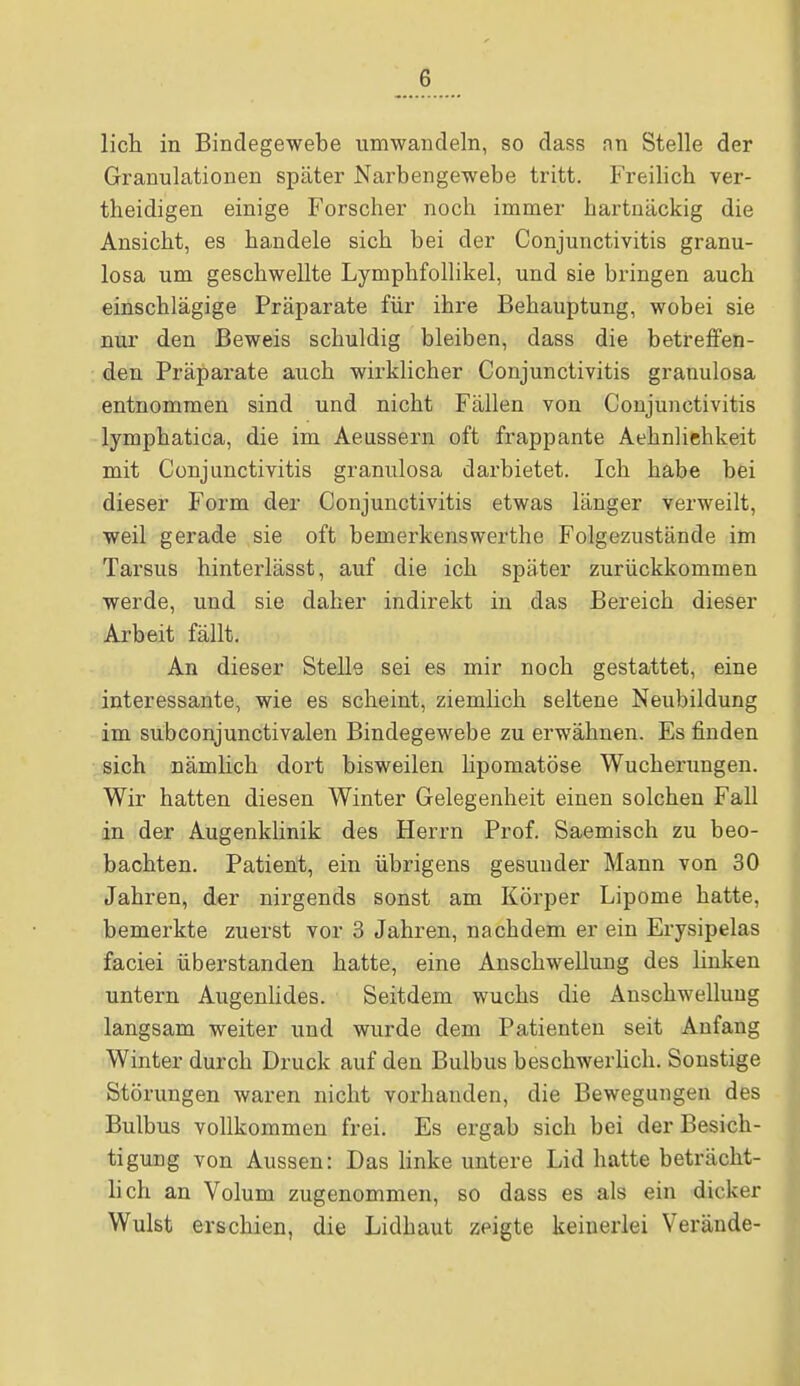 G lieh in Bindegewebe umwandeln, so dass nn Stelle der Granulationen später Narbengewebe tritt. Freilich ver- theidigen einige Forscher noch immer hartnäckig die Ansicht, es handele sich bei der Conjunctivitis granu- losa um geschwellte Lymphfollikel, und sie bringen auch einschlägige Präparate für ihre Behauptung, wobei sie nur den Beweis schuldig bleiben, dass die betreffen- den Präparate auch wirklicher Conjunctivitis granulosa entnommen sind und nicht Fällen von Conjunctivitis lymphatica, die im Aeussern oft frappante Aehnliehkeit mit Conjunctivitis granulosa darbietet. Ich habe bei dieser Form der Conjunctivitis etwas länger verweilt, weil gerade sie oft bemerkenswerthe Folgezustände im Tarsus hinterlässt, auf die ich später zurückkommen werde, und sie daher indirekt in das Bereich dieser Arbeit fällt. An dieser Stelle sei es mir noch gestattet, eine interessante, wie es scheint, ziemlich seltene Neubildung im subconjunctivalen Bindegewebe zu erwähnen. Es finden sich nämlich dort bisweilen lipomatöse Wucherungen. Wir hatten diesen Winter Gelegenheit einen solchen Fall in der Augenklinik des Herrn Prof. Saemisch zu beo- bachten. Patient, ein übrigens gesunder Mann von 30 Jahren, der nirgends sonst am Körper Lipome hatte, bemerkte zuerst vor 3 Jahren, nachdem er ein Erysipelas faciei überstanden hatte, eine Anschwellung des linken untern Augenlides. Seitdem wuchs die Anschwellung langsam weiter und wurde dem Patienten seit Anfang Winter durch Druck auf den Bulbus beschwerlich. Sonstige Störungen waren nicht vorhanden, die Bewegungen des Bulbus vollkommen frei. Es ergab sich bei der Besich- tigung von Aussen: Das linke untere Lid hatte beträcht- lich an Volum zugenommen, so dass es als ein dicker Wulst erschien, die Lidhaut zeigte keinerlei Veräude-