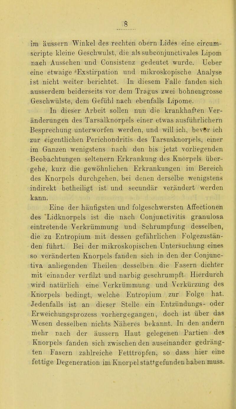 im äussern Winkel des rechten obern Lides eine circum- scripte kleine Geschwulst, die als subconjunctivales Lipom nach Aussehen und Consistenz gedeutet wurde. Ueber eine etwaige ^Exstirpation und mikroskopische Analyse ist nicht weiter berichtet. In diesem Falle fanden sich ausserdem beiderseits vor dem Tragus zwei bohnengrosse Geschwülste, dem Gefühl nach ebenfalls Lipome. In dieser Arbeit sollen nun die krankhaften Ver- änderungen des Tarsalknorpels einer etwas ausführlichem Besprechung unterworfen werden, und will ich, bevfir ich zur eigentlichen Perichondritis des Tarsusknorpels, einer im Ganzen wenigstens nach den bis jetzt vorliegenden Beobachtungen seltenern Erkrankung des Knorpels über- gehe, kurz die gewöhnlichen Erkrankungen im Bereich des Knorpels durchgehen, bei denen derselbe wenigstens indirekt betheiligt ist und secundär verändert werden kann. Eine der häufigsten und folgeschwersten Affectionen des 'Lidknorpels ist die nach Conjunctivitis granulosa eintretende Verkrümmung und Schrumpfung desselben, die zu Entropium mit dessen gefährlichen Folgezustän- den führt. Bei der mikroskopiscben Untersuchung eines so veränderten Knorpels fanden sich in den der Conjunc- tiva anliegenden Theilen desselben die Fasern dichter mit einander verfilzt und narbig geschrumpft. Hierdurch wird natürlich eine Verkrümmung und Verkürzung des Knorpels bedingt, welche Entropium zur Folge hat. Jedenfalls ist an dieser Stelle ein Entziindungs- oder Erweichungsprozess vorhergegangen, doch ist über das Wesen desselben nichts Näheres bekannt. In den andern mehr nach der äussern Haut gelegenen Partien des Knorpels fanden sich zwischen den auseinander gedräng- ten Fasern zahlreiche Fetttropfen, so dass hier eine fettige Degeneration im Knorpel stattgefunden haben muss.