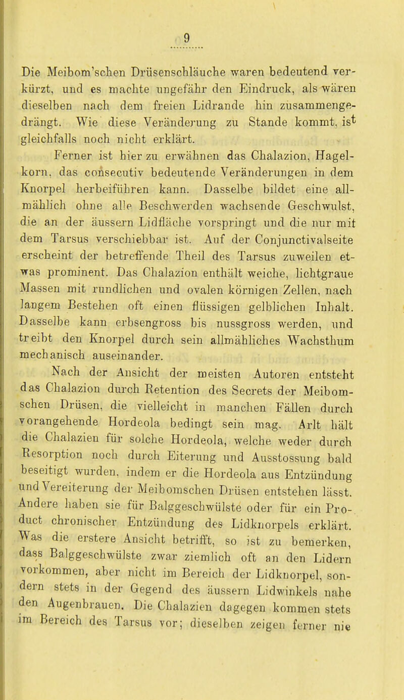 \ 9 Die Meibom'sohen Drüsenschläuche waren bedeutend ver- kürzt, und es machte ungefähr den Eindruck, als wären dieselben nach dem freien Lidrande hin zusammenge- drängt. Wie diese Veränderung zu Stande kommt, is* gleichfalls noch nicht erklärt. Ferner ist hier zu erwähnen das Chalazion, Hagel- korn, das coUsecutiv bedeutende Veränderungen in dem Knorpel herbeiführen kann. Dasselbe bildet eine all- mählich ohne alle Beschwerden wachsende Geschwulst, die an der äussern Lidfläche vorspringt und die nur mit dem Tarsus verschiebbar ist. Auf der Conjunctivalseite erscheint der betreffende Theil des Tarsus zuweilen et- was prominent. Das Chalazion enthält weiche, lichtgraue Massen mit rundlichen und ovalen körnigen Zellen, nach langem Bestehen oft einen flüssigen gelblichen Inhalt. Dasselbe kann erbsengross bis nussgross werden, und treibt den Knorpel durch sein allmähliches Wachsthum mechanisch auseinander. Nach der Ansicht der meisten Autoren entsteht das Chalazion durch Retention des Secrets der Meibom- schen Drüsen, die vielleicht in manchen Fällen durch vorangehende Hordeola bedingt sein mag. Arlt hält die Chalazien für solche Hordeola, welche weder durch Resorption noch durch Eiterung und Ausstossung bald beseitigt wurden, indem er die Hordeola aus Entzündung und Vereiterung der Meibomschen Drüsen entstehen lässt. Andere haben sie für Balggeschwülste oder für ein Pro- duct chronischer Entzündung des Lidknorpels erklärt. Was die erstere Ansicht betrifft, so ist zu bemerken, dass Balggeschwülste zwar ziemlich oft an den Lidern vorkommen, aber nicht im Bereich der Lidknorpel, son- dern stets in der Gegend des äussern Lidwinkels nahe den Augenbrauen. Die Chalazien dagegen kommen stets im Bereich des Tarsus vor; dieselben zeigen ferner ni«