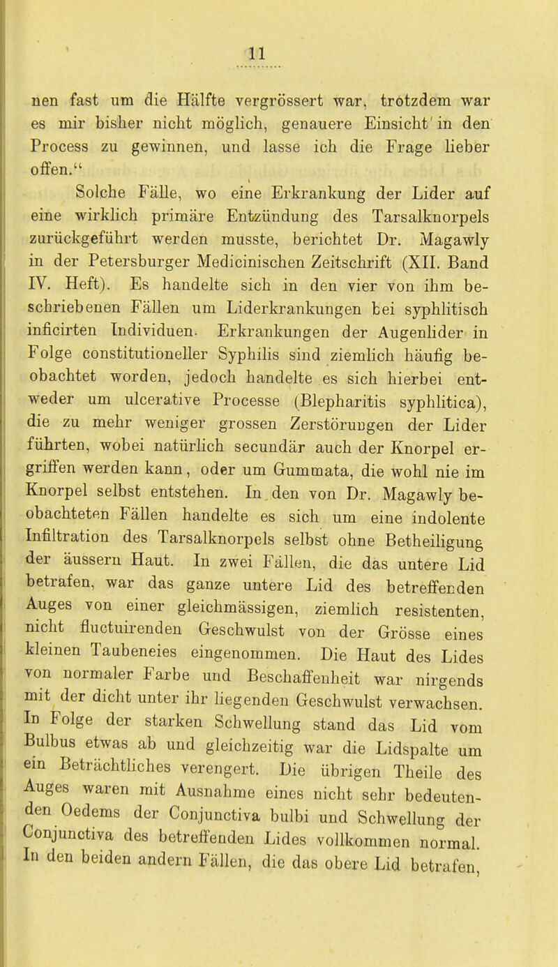 nen fast um die Hälfte vergrössert war, trotzdem war es mir bisher nicht möglich, genauere Einsicht'in den Process zu gewinnen, und lasse ich die Frage lieber offen. Solche Fälle, wo eine Erkrankung der Lider auf eine wirklich primäre Entzündung des Tarsalknorpels zurückgeführt werden musste, berichtet Dr. Magawly in der Petersburger Medicinischen Zeitschrift (XII. Band IV. Heft). Es handelte sich in den vier von ihm be- schriebenen Fällen um Liderkrankungen bei syphlitisch inficirten Individuen. Erkrankungen der Augenlider in Folge constitutioneller Syphilis sind ziemlich häufig be- obachtet worden, jedoch handelte es sich hierbei ent- weder um ulcerative Processe (Blepharitis syphlitica), die zu mehr weniger grossen Zerstörungen der Lider führten, wobei natürlich secundär auch der Knorpel er- griffen werden kann, oder um Gummata, die wohl nie im Knorpel selbst entstehen. In den von Dr. Magawly be- obachteten Fällen handelte es sich um eine indolente Infiltration des Tarsalknorpels selbst ohne Betheiligung der äussern Haut. In zwei Fällen, die das untere Lid betrafen, war das ganze untere Lid des betreffenden Auges von einer gleichmässigen, ziemlich resistenten, nicht fluctuirenden Geschwulst von der Grösse eines kleinen Taubeneies eingenommen. Die Haut des Lides von normaler Farbe und Beschaffenheit war nirgends mit der dicht unter ihr liegenden Geschwulst verwachsen. In Folge der starken Schwellung stand das Lid vom Bulbus etwas ab und gleichzeitig war die Lidspalte um ein Beträchtliches verengert. Die übrigen Theile des Auges waren mit Ausnahme eines nicht sehr bedeuten- den Oedems der Conjunctiva bulbi und Schwellung der Conjunctiva des betreffenden Lides vollkommen normal. In den beiden andern Fällen, die das obere Lid betrafen