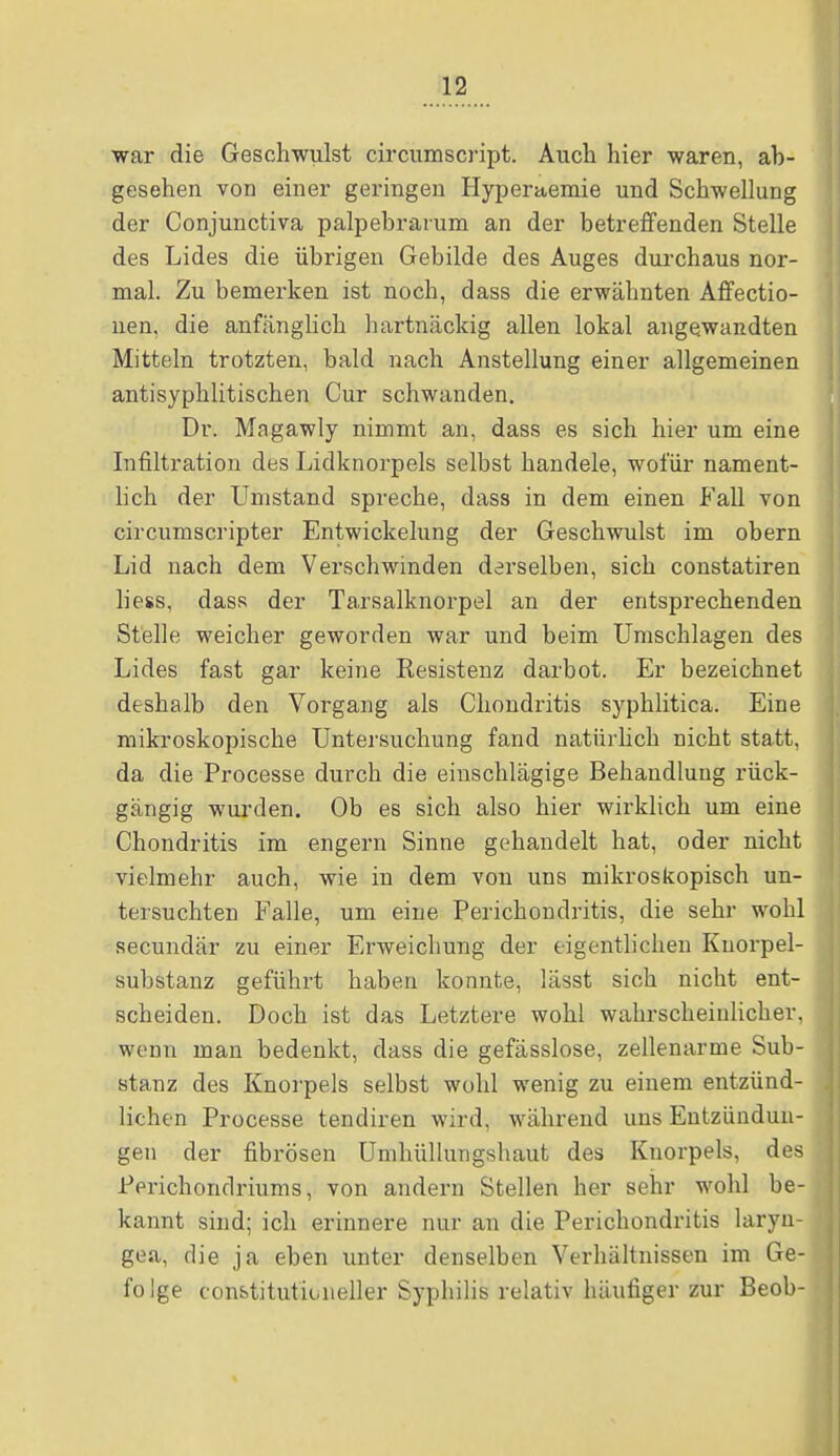 war die Geschwulst circumscript. Auch hier waren, ab- gesehen von einer geringen Hyperaemie und Schwellung der Conjunctiva palpebrarum an der betreffenden Stelle des Lides die übrigen Gebilde des Auges durchaus nor- mal. Zu bemerken ist noch, dass die erwähnten Affectio- nen, die anfänglich hartnäckig allen lokal angewandten Mitteln trotzten, bald nach Anstellung einer allgemeinen antisyphlitischen Cur schwanden. Dr. Magawly nimmt an, dass es sich hier um eine Infiltration des Lidknorpels selbst handele, wofür nament- lich der Umstand spreche, dass in dem einen Fall von circumscripter Entwickelung der Geschwulst im obern Lid nach dem Verschwinden derselben, sich constatiren liess, dass der Tarsalknorpel an der entsprechenden Stelle weicher geworden war und beim Umschlagen des Lides fast gar keine Resistenz darbot. Er bezeichnet deshalb den Vorgang als Chondritis syphlitica. Eine mikroskopische Untersuchung fand natürlich nicht statt, da die Processe durch die einschlägige Behandlung rück- gängig wurden. Ob es sich also hier wirklich um eine Chondritis im engern Sinne gehandelt hat, oder nicht vielmehr auch, wie in dem von uns mikroskopisch un- tersuchten Falle, um eine Perichondritis, die sehr wohl secundär zu einer Erweichung der eigentlichen Knorpel- substanz geführt haben konnte, lässt sich nicht ent- scheiden. Doch ist das Letztere wohl wahrscheinlicher, wenn man bedenkt, dass die gefässlose, zellenarme Sub- stanz des Knorpels selbst wohl wenig zu einem entzünd- lichen Processe tendiren wird, während uns Entzündun- gen der fibrösen Umhüllungshaut des Knorpels, des Perichondriums, von andern Stellen her sehr wohl be- kannt sind; ich erinnere nur an die Perichondritis laryn- gea, die ja eben unter denselben Verhältnissen im Ge- fo Ige constituticaieller Syphilis relativ häufiger zur Beob-