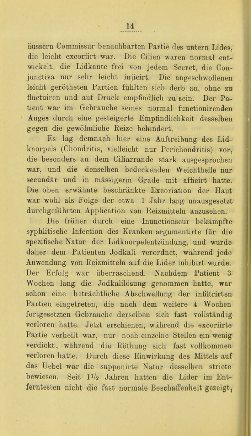 äussern Commissur benachbarten Partie des untern Lides, die leicht excoriirt war. Die Cilien waren normal ent- wickelt, die Lidkante frei von jedem Secret, die Con- junctiva nur sehr leicht injicirt. Die angeschwollenen leicht gerötheten Partien fühlten sich derb an, ohne zu fluctuiren und auf Druck empfindlich zu sein. Der Pa- tient war im Gebrauche seines normal functionirenden Auges durch eine gesteigerte Empfindlichkeit desselben gegen die gewöhnliche Reize behindert. Es lag demnach hier eine Auftreibung des Lid- knorpels (Chondritis, vielleicht nur Perichondritis) vor, die besonders an dem Ciliarrande stark ausgesprochen war, und die denselben bedeckenden Weichtheile nur secundär und in mässigerm Grade mit afficirt hatte. Die oben erwähnte beschränkte Excoriation der Haut war wohl als Folge der etwa 1 Jahr lang unausgesetzt durchgeführten Application von Reizmitteln anzusehen. Die früher durch eine Inunctionscur bekämpfte syphlitische Infection des Kranken argumentirte für die spezifische Natur der Lidknorpelentzündung, und wurde daher dem Patienten Jodkali verordnet, während jede Anwendung von Reizmitteln auf die Lider inhibirt wurde. Der Erfolg war überraschend. Nachdem Patient 3 Wochen lang die Jodkalilösung genommen hatte, war schon eine beträchtliche Abschwellung der infiltrirten Partien eingetreten, die nach dem weitere 4 Wochen fortgesetzten Gebrauche derselben sich fast vollständig verloren hatte. Jetzt erschienen, während die excoriirte Partie verheilt war, nur noch einzelne Stellen ein wenig verdickt, während die Röthung sich fast vollkommen verloren hatte. Durch diese Einwirkung des Mittels auf das Uebel war die supponirte Natur desselben stricte bewiesen. Seit IV2 Jahren hatten die Lider im Ent- ferntesten nicht die fast normale Beschaffenheit gezeigt,