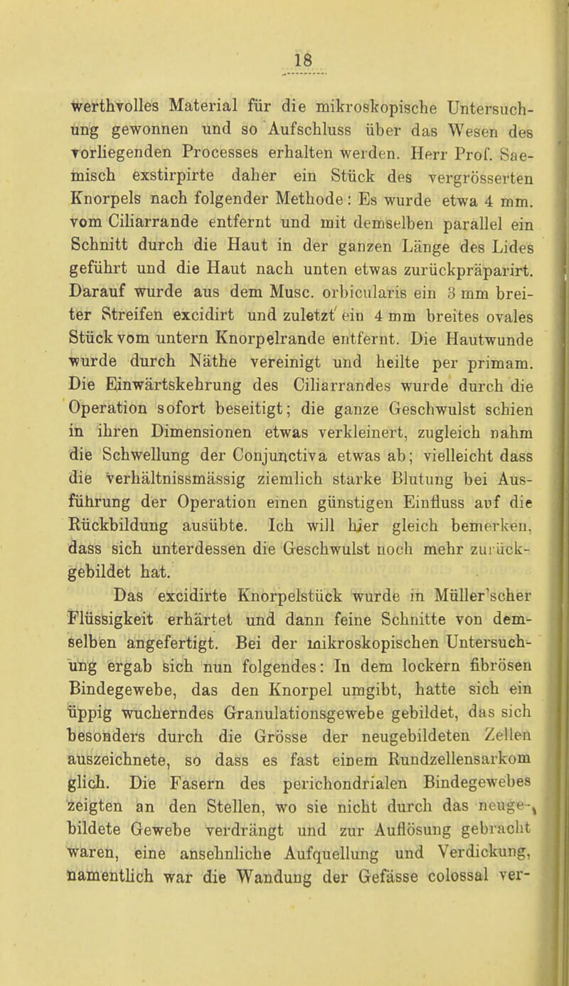 werthvolles Material für die mikroskopische Untersuch- ung gewonnen und so Aufschluss über das Wesen des Torliegenden Processes erhalten werden. Herr Prof. Sae- misch exstirpirte daher ein Stück des vergrößerten Knorpels nach folgender Methode : Es wurde etwa 4 mm. vom Ciliarrande entfernt und mit demselben parallel ein Schnitt durch die Haut in der ganzen Länge des Lides geführt und die Haut nach unten etwas zurückpräparirt. Darauf wurde aus dem Muse, orbicularis ein 3 mm brei- ter Streifen excidirt und zuletzt' ein 4 mm breites ovales Stück vom untern Knorpelrande entfernt. Die Hautwunde wrde durch Näthe vereinigt und heilte per primam. Die Einwärtskehrung des Ciliarrandes wurde durch die Operation sofort beseitigt; die ganze Geschwulst schien in ihren Dimensionen etwas verkleinert, zugleich nahm die Schwellung der Conjunctiva etwas ab; vielleicht dass die verhältnissmässig ziemlich starke Blutung bei Aus- führung der Operation einen günstigen Einfluss auf die Rückbildung ausübte. Ich will hier gleich bemerken, dass sich unterdessen die Geschwulst noch mehr zurück- gebildet hat. Das excidirte Knorpelstück wurde in Müller'scher Flüssigkeit erhärtet und dann feine Schnitte von dem- selben angefertigt. Bei der mikroskopischen Untersuch- ung ergab sich nun folgendes: In dem lockern fibrösen Bindegewebe, das den Knorpel umgibt, hatte sich ein üppig wucherndes Granulationsgewebe gebildet, das sich besonders durch die Grösse der neugebildeten Zellen auszeichnete, so dass es fast einem Rundzellensarkom glich. Die Fasern des perichondrialen Bindegewebes zeigten an den Stellen, wo sie nicht durch das neug^ bildete Gewebe verdrängt und zur Auflösung gebracht waren, eine ansehnliche Aufquellung und Verdickung, namentlich war die Wandung der Gefässe colossal ver-