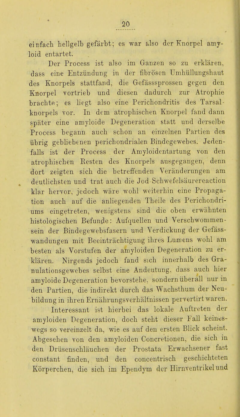 einfach hellgelb gefärbt; es war also der Knorpel amy- loid entartet. Der Process ist also im Ganzen so zu erklären, dass eine Entzündung in der fibrösen Umhüllungshaut des Knorpels stattfand, die Gefässsprossen gegen den Knorpel vortrieb und diesen dadurch zur Atrophie brachte; es liegt also eine Perichondritis des Tarsal- knorpels vor. In dem atrophischen Knorpel fand dann später eine amyloide Degeneration statt und derselbe Process begann auch schon an einzelnen Partien des übrig gebliebenen perichondrialen Bindegewebes. Jeden- falls ist der Process der Amyloidentartung von den atrophischen Resten des Knorpels ausgegangen, denn dort zeigten sich die betreffenden Veränderungen am deutlichsten und trat auch die Jod-Schwefelsäurereaction klar hervor, jedoch wäre wohl weiterhin eine Propaga- tion auch auf die anliegenden Theile des Perichondri- ums eingetreten, wenigstens sind die oben erwähnten histologischen Befunde: Aufquellen und Verschwommen- sein der Bindegewebsfasern und Verdickung der Gefäss- wandungen mit Beeinträchtigung ihres Lumens wohl am besten als Vorstufen der amyloiden Degeneration zu er- klären. Nirgends jedoch fand sich innerhalb des Gra- nulationsgewebes selbst eine Andeutung, dass auch hier amyloide Degeneration bevorstehe, sondern überall nur in den Partien, die indirekt durch das Wachsthum der Neu- bildung in ihren Ernährungsverhältnissen pervertirt waren. Interessant ist hierbei das lokale Auftreten der amyloiden Degeneration, doch steht dieser Fall keines- wegs so vereinzelt da, wie es auf deu ersten Blick scheint. Abgesehen von den amyloiden Concretionen, die sich in den Drüsenschläuchen der Prostata Erwachsener fast constant finden, und den concentrisch geschichteten Körperchen, die sich im Ependym der Hirnventrikel und