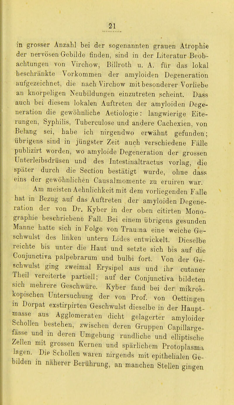 in grosser Anzahl bei der sogenannten grauen Atrophie der nervösen Gebilde finden, sind in der Literatur Beob- achtungen von Virchow, Billroth u. A. für das lokal beschränkte Vorkommen der amyloiden Degeneration aufgezeichnet, die nach Virchow mit besonderer Vorliebe an knorpeligen Neubildungen einzutreten scheint. Dass auch bei diesem lokalen Auftreten der amyloiden Dege- neration die gewöhnliche Aetiologie: langwierige Eite- rungen, Syphilis, Tuberculose und andere Cachexien, von Belang sei, habe ich nirgendwo erwähnt gefunden; übrigens sind in jüngster Zeit auch verschiedene Fälle publizirt worden, wo amyloide Degeneration der grossen Unterleibsdrüsen und des Intestinaltractus vorlag, die später durch die Section bestätigt wurde, ohne dass eins der gewöhnlichen Causalmomente zu eruiren war. Am meisten Aehnlichkeit mit dem vorliegenden Falle hat in Bezug auf das Auftreten der amyloiden Degene- ration der von Dr. Kyber in der oben citirten Mono- graphie beschriebene Fall. Bei einem übrigens gesunden Manne hatte sich in Folge von Trauina eine weiche Ge- schwulst des linken untern Lides entwickelt. Dieselbe reichte bis unter die Haut und setzte sich bis auf die Conjunctiva palpebrarum und bulbi fort. Von der Ge- schwulst ging zweimal Erysipel aus und ihr cutaner Theil vereiterte partiell; auf der Conjunctiva bildeten sich mehrere Geschwüre. Kyber fand bei der! mikros- kopischen Untersuchung der von Prof. von Oettingen m Dorpat exstirpirten Geschwulst dieselbe in der Haupt- masse aus Agglomeraten dicht gelagerter amyloider bcnollen bestehen, zwischen deren Gruppen Capillarge- fasse und m deren Umgebung rundliche und elliptische Zellen mit grossen Kernen und spärlichem Protoplasma lagen. Die Schollen waren nirgends mit epithelialen Ge- bilden m näherer Berührung, an manchen Stellen gingen