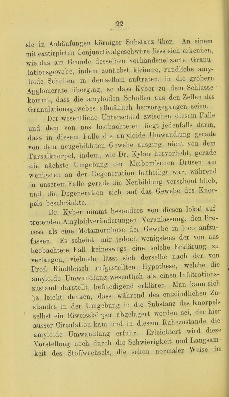 sie in Anhäufungen körniger Substanz über. An einem mit exstirpirten Conjunctivalgeschwüre liess sich erkennen, wie das am Grunde desselben vorhandene zarte Granu- lationsgewebe, indem zunächst kleinere, rundliche amy- loide Schollen in demselben auftraten, in die gröbern Agglomerate überging, so dass Kyber zu dem Schlüsse kommt, dass die amyloiden Schollen aus den Zellen des Granulationsgewebes allmählich hervorgegangen seien. Der wesentliche Unterschied zwischen diesem Falle und dem von uns beobachteten liegt jedenfalls darin, dass in diesem Falle die amyloide Umwandlung gerade von dem neugebildeten Gewebe ausging, nicht von dem Tarsalknorpel, indem, wie Dr. Kyber hervorhebt, gerade die nächste Umgebung der Meibom'schen Drüsen am wenigsten an der Degeneration betheiligt war, während in unserem Falle gerade die Neubildung verschont blieb, und die Degeneration sich auf das Gewebe des Knor- pels beschränkte. Dr. Kyber nimmt besonders von diesen lokal auf- tretenden Amyloidveränderuugen Veranlassung, den Pro- cess als eine Metamorphose der Gewebe in loco aufzu- fassen. Es scheint mir jedoch wenigstens der von uns beobachtete Fall keineswegs eine solche Erklärung zu verlangen, vielmehr lässt sich derselbe nach der von Prof. Rindfleisch aufgestellten Hypothese, welche die amyloide Umwandlung wesentlich als einen Infiltrations- zustand darstellt, befriedigend erklären. Man kann sich 'ja leicht denken, dass während des entzündlichen Zu- standes in der Umgebung in die Substanz des Knorpels selbst ein Eiweisskörper abgelagert worden sei, der hier ausser Circulation kam und in diesem Ruhezustande d,e amyloide Umwandlung erfuhr. Erleichtert wird diese Vorstellung noch durch die Schwierigkeit und Langsam- keit des Stoffwechsels, die schon normaler Weise im