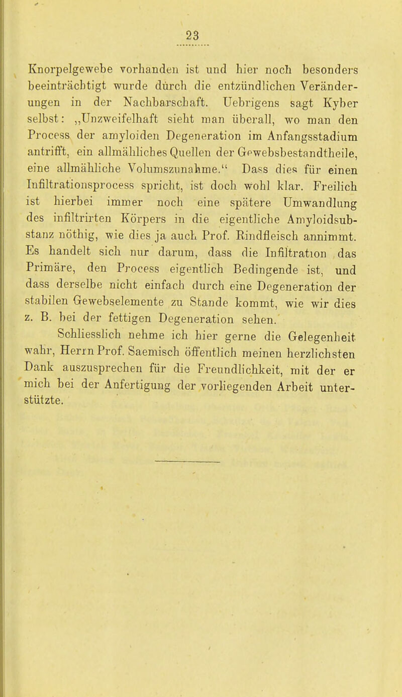 Knorpelgewebe vorhanden ist und hier noch besonders beeinträchtigt wurde durch die entzündlichen Veränder- ungen in der Nachbarschaft. Uebrigens sagt Kyber selbst: „Unzweifelhaft sieht man überall, wo man den Process der arnyloiden Degeneration im Anfangsstadium antrifft, ein allmähliches Quellen der Gewebsbestandtheile, eine allmähliche Volumszunahme. Dass dies für einen Infiltrationsprocess spricht, ist doch wohl klar. Freilich ist hierbei immer noch eine spätere Umwandlung des infiltrirten Körpers in die eigentliche Amyloidsub- stanz nöthig, wie dies ja auch Prof. Rindfleisch annimmt. Es handelt sich nur darum, dass die Infiltration das Primäre, den Process eigentb'ch Bedingende ist, und dass derselbe nicht einfach durch eine Degeneration der stabilen Gewebselemente zu Stande kommt, wie wir dies z. B. bei der fettigen Degeneration sehen. Schliesslich nehme ich hier gerne die Gelegenheit wahr, Herrn Prof. Saemisch öffentlich meinen herzlichsten Dank auszusprechen für die Freundlichkeit, mit der er mich bei der Anfertigung der vorliegenden Arbeit unter- stützte.