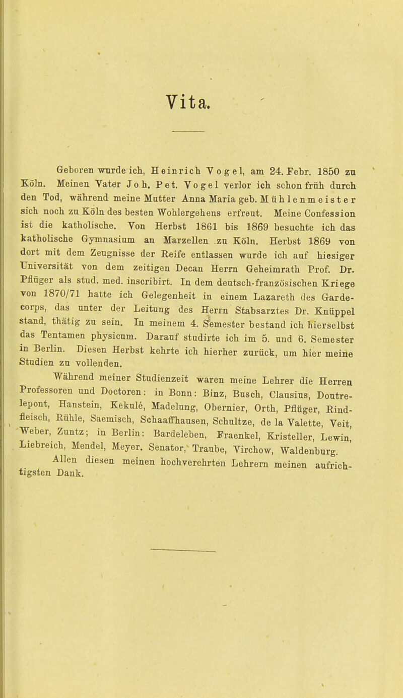 Vita. Geboren wurde ich, Heinrich Vogel, am 24. Febr. 1850 zu Köln. Meinen Vater Joh. Pet. Vogel verlor ich schon früh durch den Tod, während meine Mutter Anna Maria geb. M üh 1 enm e ist e r sich noch zu Köln des besten Wohlergehens erfreut. Meine Confession ist die katholische. Von Herbst 1861 bis 1869 besuchte ich das katholische Gymnasium an Marzellen zu Köln. Herbst 1869 von dort mit dem Zeugnisse der Reife entlassen wurde ich auf hiesiger Universität von dem zeitigen Decan Herrn Geheimrath Prof. Dr. Pflüger als stud. med. inscribirt. In dem deutsch-französischen Kriege von 1870/71 hatte ich Gelegenheit in einem Lazareth des Garde- corps, das unter der Leitung des Herrn Stabsarztes Dr. Knüppel stand, thätig zu sein. In meinem 4. Semester bestand ich hier selbst das Tentamen physicum. Darauf studirte ich im 5. und 6. Semester in Berlin. Diesen Herbst kehrte ich hierher zurück, um hier meine Studien zu vollenden. Während meiner Studienzeit waren meine Lehrer die Herren Professoren und Doctoren: in Bonn: Binz, Busch, Clausius, Doutre- lepont, Hanstein, Kekule, Madelung, Obernier, Orth, Pflüger, Rind- fleisch, Rühle, Saemisch, Schaaffhausen, Schnitze, de la Valette, Veit Weber, Zuntz; in Berlin: Bardeleben, Praenkel, Kristeller, Lewin' Liebreich, Mendel, Meyer. Senator; Traube, Virchow, Waldenburg. Allen diesen meinen hochverehrten Lehrern meinen aufrich- tigsten Dank.