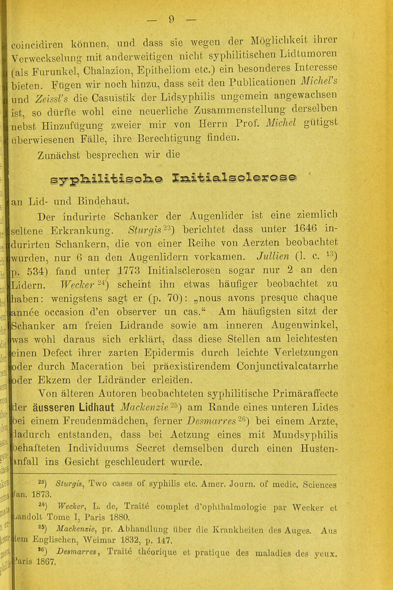 coincidiren können, und dass sie wegen der Möglichkeil, ihrer Verweckselung mit anderweitigen nicht syphilitischen Lidtumoren (als Furunkel, Chalazion, Epitheliom etc.) ein besonderes Interesse I bieten. Ftigen wir noch hinzu, dass seit den Publicationen MicheVs ; und Zeissl's die Casuistik der Lidsyphilis ungemein angewachsen ist, so dürfte wohl eine neuerliche Zusammenstellung derselben nebst Hinzufügung zweier mir von Herrn Prof. Michel gütigst überwiesenen Fälle, ihre Berechtigung finden. Zunächst besprechen wir die an Lid- und Bindehaut. Der indurirte Schanker der Augenlider ist eine ziemlich seltene Erkrankung. Sturgis2*) berichtet dass unter 1646 in- durirten Schankern, die von einer Reihe von Aerzten beobachtet wurden, nur 6 an den Augenlidern vorkamen. Jullien (1. c. 13) p. 534) fand unter 1773 Initialsclerosen sogar nur 2 an den Lidern. Wecker24) scheint ihn etwas häufiger beobachtet zu haben: wenigstens sagt er (p. 70): „nous avons presque chaque lannee occasion d'en observer un cas. Am häufigsten sitzt der ISchanker am freien Lidrande sowie am inneren Augenwinkel, was wohl daraus sich erklärt, dass diese Stellen am leichtesten einen Defect ihrer zarten Epidermis durch leichte Verletzungen oder durch Maceration bei präexistirendem Conjunctivalcatarrhe oder Ekzem der Lidränder erleiden. Von älteren Autoren beobachteten syphilitische Primäraffecte der äusseren Lidhaut Mackenzie2'0) am Rande eines unteren Lides 3ei einem Freudenmädchen, ferner Desmarres26) bei einem Arzte, iadurch entstanden, dass bei Aetzung eines mit Mundsyphilis behafteten Individuums Secret demselben durch einen Husten- infall ins Gesicht geschleudert wurde. ;eni 0- er- 28) Sturgis, Two cases of Syphilis etc. Amer. Journ. of medic. Sciences fan. 1873. 2+) Wecker, L. de, Tratte complet d'ophthalmologie par Wecker et jandolt Tome I, Paris 1880. s5) MacJcenzie, pr. Abhandlung über die Krankheiten des Auges. Aus lern Englischen, Weimar 1832, p. 147. *6) Desmarres, Traite theorique et pratique des maladies des ycux. 'aris 1867.