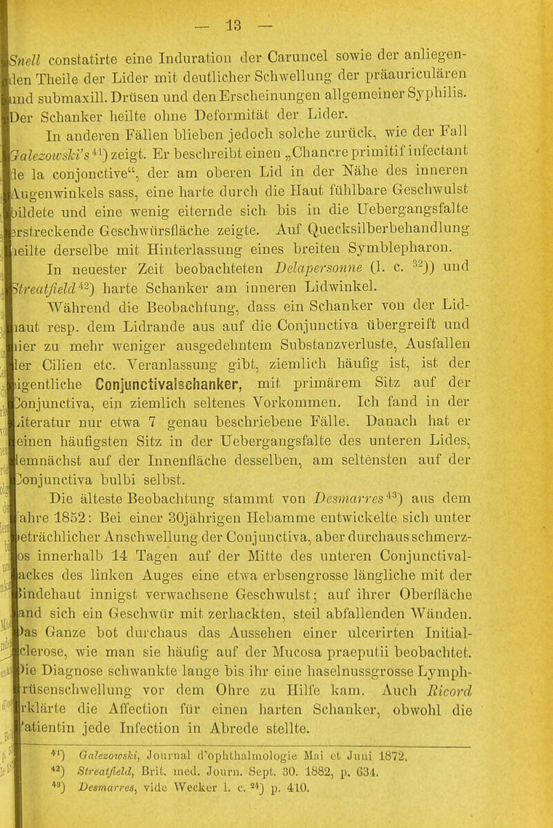 Snell constatirte eine Induration der Caruncel sowie der anliegen- den Theile der Lider mit deutlicher Schwellung der präauriculären und submaxill. Drüsen und den Erscheinungen allgemeiner Syphilis. Der Schanker heilte ohne Deformität der Lider. In anderen Fällen blieben jedoch solche zurück, wie der Fall QalezowsM's^) zeigt. Er beschreibt einen „Chancre primitif infectant fle la conjonctive, der am oberen Lid in der Nähe des inneren Augenwinkels sass, eine harte durch die Haut fühlbare Geschwulst bildete und eine wenig eiternde sich bis in die Uebergangsfalte ^-streckende Geschwürsfläche zeigte. Auf Quecksilberbehandlung Heilte derselbe mit Hinterlassung eines breiten Symblepharon. In neuester Zeit beobachteten Delapersonne (1. c. 32)) und Strecdfield42) harte Schanker am inneren Lidwinkel. Während die Beobachtung, dass ein Schanker von der Lid- laut resp. dem Lidrande aus auf die Conjunctiva übergreift und ier zu mehr weniger ausgedehntem Substanzverluste, Ausfallen ler Glien etc. Veranlassung gibt, ziemlich häufig ist, ist der ■igentliche Conjunctivalschanker, mit primärem Sitz auf der üonjunctiva, ein ziemlich seltenes Vorkommen. Ich fand in der jiteratur nur etwa 7 genau beschriebene Fälle. Danach hat er einen häufigsten Sitz in der Uebergangsfalte des unteren Lides, lemnächst auf der Innenfläche desselben, am seltensten auf der Jonjunctiva bulbi selbst. Die älteste Beobachtung stammt von Desmarrcs43) aus dem ahre 1852: Bei einer 30jährigen Hebamme entwickelte sich unter leträchlicher Anschwellung der Conj unctiva, aber durchaus schmerz- os innerhalb 14 Tagen auf der Mitte des unteren Conjunctival- ackes des linken Auges eine etwa erbsengrosse längliche mit der indehaut innigst verwachsene Geschwulst; auf ihrer Oberfläche and sich ein Geschwür mit zerhackten, steil abfallenden Wänden, 'as Ganze bot durchaus das Aussehen einer ulcerirten Initial- clerose, wie man sie häufig auf der Mucosa praeputii beobachtet. )ie Diagnose schwankte lange bis ihr eine haselnussgrosse Lymph- rüsenschwellung vor dem Ohre zu Hilfe kam. Auch Ricord rklärte die Affection für einen harten Schanker, obwohl die 'atientin jede Infection in Abrede stellte. '] Oalezowski, Journal d'oplithalmologie Mai et Juni 1872. 2) Streatßeld, Brit. med. Journ. Sept. 30. 1882, p. 631. 8) De8marres, vide Wecker 1. e. s*) p. 410.