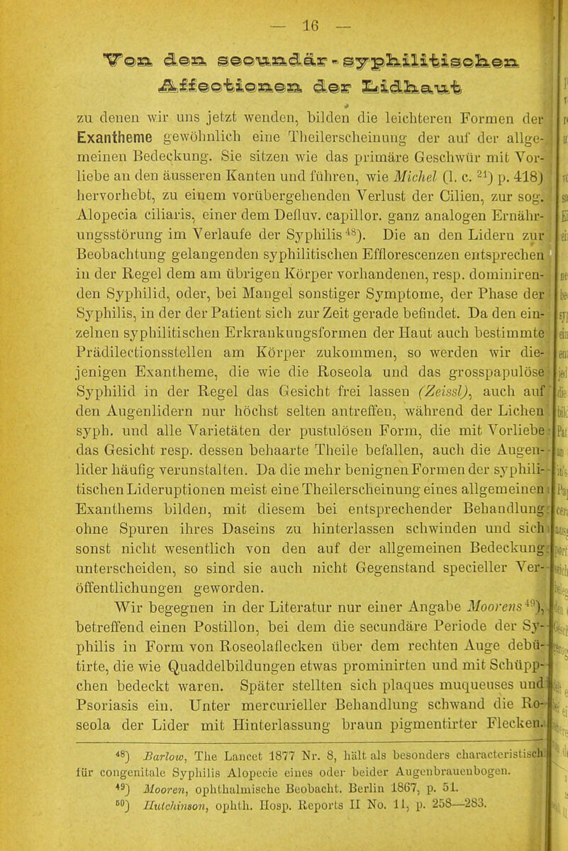 zu denen wir uns jetzt wenden, bilden die leichteren Formen der Exantheme gewöhnlich eine Theilerscheinung der auf der allge- meinen Bedeckung. Sie sitzen wie das primäre Geschwür mit Vor- liehe an den äusseren Kanten und führen, wie Michel (1. c. 21) p. 418J hervorhebt, zu einem vorübergehenden Verlust der Cilien, zur sog.! Alopecia ciliaris, einer dem Defluv. capillor. ganz analogen Ernähr- ungsstörung im Verlaufe der Syphilis 48). Die an den Lidern zur Beobachtung gelangenden syphilitischen Efflorescenzen entsprechen in der Regel dem am übrigen Körper vorhandenen, resp. dominiren- den Syphilid, oder, bei Mangel sonstiger Symptome, der Phase der Syphilis, in der der Patient sich zur Zeit gerade befindet. Da den ein- zelneu syphilitischen Erkraukungsformen der Haut auch bestimmte Prädilectionsstellen am Körper zukommen, so werden wir die- jenigen Exantheme, die wie die Roseola und das grosspapulöse Syphilid in der Regel das Gesicht frei lassen (Zeissl), auch auf den Augenlidern nur höchst selten antreffen, während der Liehen syph. und alle Varietäten der pustulösen Form, die mit Vorliebe das Gesicht resp. dessen behaarte Theile befallen, auch die Augen- lider häufig verunstalten. Da die mehr benignen Formen der syphili- tischen Lid eruptionen meist eine Theilerscheinung eines allgemeinen Exanthems bilden, mit diesem bei entsprechender Behandlung ohne Spuren ihres Daseins zu hinterlassen schwinden und sich sonst nicht wesentlich von den auf der allgemeinen Bedeckung unterscheiden, so sind sie auch nicht Gegenstand specieller Ver- öffentlichungen geworden. Wir begegnen in der Literatur nur einer Angabe Moorens4%. betreffend einen Postillon, bei dem die secundäre Periode der Sy- philis in Form von Roseolaflecken über dem rechten Auge debü- tirte, die wie Quaddelbildungen etwas prominirten und mit Schüpp- chen bedeckt waren. Später stellten sich plaques muqueuses und Psoriasis ein. Unter mercurieller Behandlung schwand die Ro- seola der Lider mit Hinterlassung braun pigmentirter Flecken.! 48) JSarlow, The Lancct 1877 Nr. 8, hält als besonders charactcristisch! für congenitale Syphilis Alopecie eines oder beider Augenbrauenbogen. 49J Mooren, ophthalmische Beobacht. Berlin 1867, p. 51. 60) Hutchinson, ojjhtli. IIosp. Reports II No. 11, p. 258—283. Po- SS Wr,