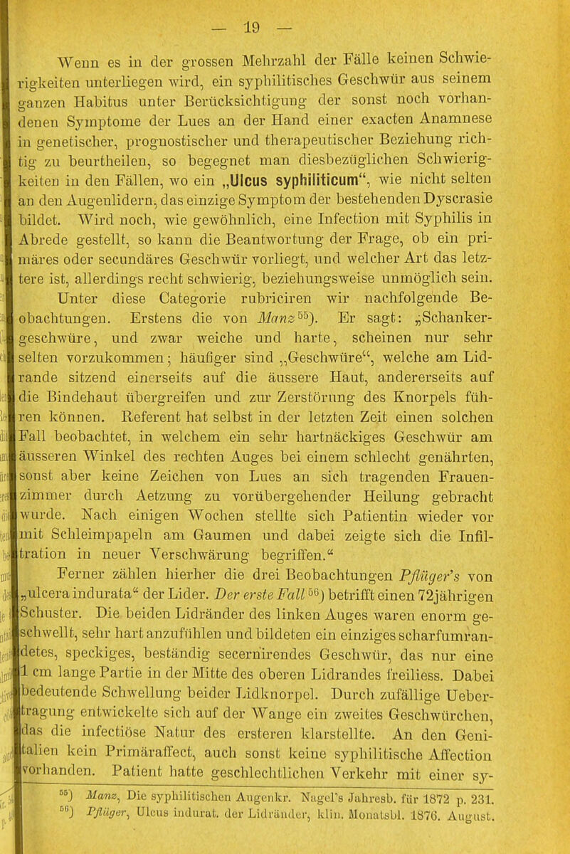 Wenn es in der grossen Mehrzahl der Fälle keinen Schwie- I rigkeiten unterliegen wird, ein syphilitisches Geschwür aus seinem I ganzen Habitus unter Berücksichtigung der sonst noch vorhan- I denen Symptome der Lues an der Hand einer exacten Anamnese I in genetischer, prognostischer und therapeutischer Beziehung rich- I tig zu beurtheilen, so begegnet man diesbezüglichen Schwierig- I keiten in den Fällen, wo ein „Ulcus syphiliticum, wie nicht selten I an den Augenlidern, das einzige Symptom der bestehenden Dyscrasie I bildet. Wird noch, wie gewöhnlich, eine Infection mit Syphilis in I Abrede gestellt, so kann die Beantwortung der Frage, ob ein pri- I märes oder secundäres Geschwür vorliegt, und welcher Art das letz- I tere ist, allerdings recht schwierig, beziehungsweise unmöglich sein. Unter diese Categorie rubriciren wir nachfolgende Be- I obachtungen. Erstens die von Manzbb). Er sagt: ,-Schanker- I geschwüre, und zwar weiche und harte, scheinen nur sehr 1 selten vorzukommen; häufiger sind „Geschwüre, welche am Lid- Irande sitzend einerseits auf die äussere Haut, andererseits auf :ldie Bindehaut übergreifen und zur Zerstörung des Knorpels füh- rlren können. Referent hat selbst in der letzten Zeit einen solchen I ii Fall beobachtet, in welchem ein sehr hartnäckiges Geschwür am ■ äusseren Winkel des rechten Auges bei einem schlecht genährten, I sonst aber keine Zeichen von Lues an sich tragenden Frauen- :* zimmer durch Aetzung zu vorübergehender Heilung gebracht ■ wurde. Nach einigen Wochen stellte sich Patientin wieder vor ■ mit Schleimpapeln am Gaumen und dabei zeigte sich die Infil- ■tration in neuer Verschwärung begriffen. ■ Ferner zählen hierher die drei Beobachtungen Pßüger's von ,;,I,,ulcera indurata der Lider. Der erste Fall°6) betrifft einen 72jährigen ie «Schuster. Die beiden Lidränder des linken Auges waren enorm ge- lschwellt, sehr hart anzufühlen und bildeten ein einziges scharfumran- „Jdetes, speckiges, beständig secerhirendes Geschwür, das nur eine ia!ill cm lange Partie in der Mitte des oberen Lidrandes freiliess. Dabei Ibedeutende Schwellung beider Lidknorpel. Durch zufällige Ueber- Itragung entwickelte sich auf der Wange ein zweites Geschwürchen, Idas die infectiöse Natur des ersteren klarstellte. An den Geni- Italien kein Prirnäraffect, auch sonst keine syphilitische Affection ■vorhanden. Patient hatte geschlechtlichen Verkehr mit einer sy- 55) Ifows, Die syphilitischen Augen kr. NagePs Jahresb. für 1872 p. 231. I 6GJ Pfliiger, Ulcus indurat. der Lidräudei-, ldin. Monatsbl. 1876. August.