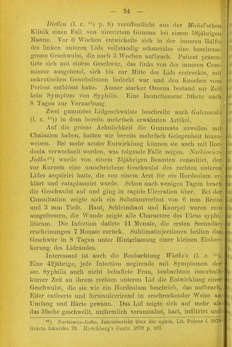 Dietlcn (1. c. 44) p. 8) veröffentlicht aus der Mkhel'whm Klinik einen Fall von ulccrirtem Gumma bei einem .^jährigen Manne. Vor 6 Wochen entwickelte sich in der inneren Hälfte des linken unteren Lids vollständig schmerzlos eine haselnuss- grosse Geschwulst, die nach 3 Wochen aufbrach. Patient präseni tirte sich mit einem Geschwür, das links von der inneren Com- missur ausgehend, sich bis zur Mitte des Lids erstreckte, mit nekrotischen Gewebsfetzen bedeckt war und den Knochen vom Periost entblösst hatte. Ausser starker Ozoena bestand zur Zeit kein Symptom von Syphilis. Eine Inunctionscur führte nach 8 Tagen zur Vernarbung. Zwei gummöse Lidgeschwülste beschreibt auch Galezowshi (1. c. 41)) in dem bereits mehrfach erwähnten Artikel. Auf die grosse Aehnlichkeit die Gummata zuweilen mit Chalazien haben, hatten wir bereits mehrfach Gelegenheit hinzu- weisen. Bei mehr acuter Entwicklung können sie auch mit Hor- deola verwechselt werden, was folgende Fälle zeigen. Nctvkiewicz- Jodko^') wurde von einem 25jährigen Beamten consultirt, der vor Kurzem eine umschriebene Geschwulst des rechten unteren Lides acquirirt hatte, die von einem Arzt für ein Hordeolum er- klärt und cataplasmirt wurde. Schon, nach wenigen Tagen brach die Geschwulst auf und ging in rapide Ulceration über. Bei der Consultation zeigte sich ein Substanzverlust von 6 mm Breite und 3 mm Tiefe. Haut, Schleimhaut und Knorpel waren rein ausgefressen, die Wunde zeigte alle Charactere des Ulcus syphi- liticum. Die Infection datirte 11 Monate, die ersten Secundär- erscheinungen 7 Monate zurück. Sublimatinjectionen heilten das, Geschwür in 8 Tagen unter Hinterlassung einer kleinen Einher kerung des Lidrandes. Interessant ist auch die Beobachtung Wiethe's (1. c. ')• Eine 42jährige, jede Infection negirende mit Symptomen der- sec.' Syphilis auch nicht behaftete Frau, beobachtete innerhalb kurzer Zeit an ihrem rechten unteren Lid die Entwicklung einer- Geschwulst, die sie wie ein Hordeolum beschrieb, das aufbrach,. Eiter entleerte und fortexulccrirend in erschreckender Weise am Umfang und Härte gewann. Das Lid zeigte sich auf mehr als das 3fache geschwellt, unförmlich verunstaltet, hart, infiltrirt und °9) Narkiewicz-Jodko, Jahresbericht über die ophth. Lit. Polens f. 1878 Gazeta lakarska 78. Hirschberg''s Centr. 187(J p. 107. ii;: ti< Lid h k Bf :v h Uli K \\ |