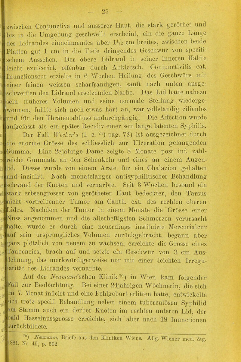 zwischen Conjunctiva und äusserer Haut, die stark geröthet und bis in die Umgebung geschwellt erscheint, ein die ganze Länge des Lidrandes einnehmendes über cm breites, zwischen beide Platten gut 1 cm in die Tiefe dringendes Geschwür von speeifi- sehem Aussehen. Der obere Lidrand in seiner inneren Hälfte leicht exuleerirt, offenbar durch Abklatsch. Coniunctivifis cat. Inuncfionscur erzielte in 6 Wochen Heilung des Geschwürs mit einer feinen weissen scharfrandigeu, sanft nach unten ausge- schweiften den Lidrand ersetzenden Narbe. Das Lid hatte nahezu sein früheres Volumen und seine normale Stellung wiederge- wonnen, fühlte sich noch etwas hart an, war vollständig cilienlos und für den Thränenabfluss undurchgängig. Die Affection wurde aufgefasst als ein spätes Recidiv einer seit lange latenten Sj^philis. Der Fall Wecher's (1. c, 24) pag. 72) ist ausgezeichnet durch ;• die enorme Grösse des schliesslich zur Ulceration gelangenden i\ Gumma. Eine 28jährige Dame zeigte 8 Monate post inf. zahl- ; reiche Gummata an den Schenkeln und eines an einem Augen- iel lid. Dieses wurde von einem Arzte für ein Chalazion gehalten in und incidirt. Nach monatelanger antisyphilitischer Behandlung er. schwand der Knoten und vernarbte. Seit 3 Wochen bestand ein stark erbsengrosser von gerötheter Haut bedeckter, den Tarsus !• nicht vortreibender Tumor am Canth. ext. des rechten oberen >ilj Lides. Nachdem der Tumor in einem Monate die Grösse einer f.;< Nuss angenommen und die allerheftigsten Schmerzen verursacht hatte, wurde er durch eine neuerdings instituirte Mercurialcur jjr. auf sein ursprüngliches Volumen zurückgebracht, begann aber ganz plötzlich von neuem zu wachsen, erreichte die Grösse eines ,•. Taubeneies, brach auf und setzte efn Geschwür von 3 cm Aus- lehnung, das merkwürdigerweise nur mit einer leichten Irregu- 1 larität des Lidrandes vernarbte. Auf der Neumann''sehen Klinik70) in Wien kam folgender I Fall zur Beobachtung. Bei einer 24jährigen Wöchnerin, die sich m 7. Monat inficirt und eine Fehlgeburt erlitten hatte, entwickelte iich trotz speeif. Behandlung neben einem tuberculösen Syphilid im Slamin auch ein derber Knoten im rechten unteren Lid, der J oald Hasselnussgrösse erreichte, sich aber nach 18 Inunctionen ,,; surückbildete. 70) Neumann, Briefe aus den Kliniken Wiens. Allg. Wiener med Zto ■881, Nr. 49, p. 502. b