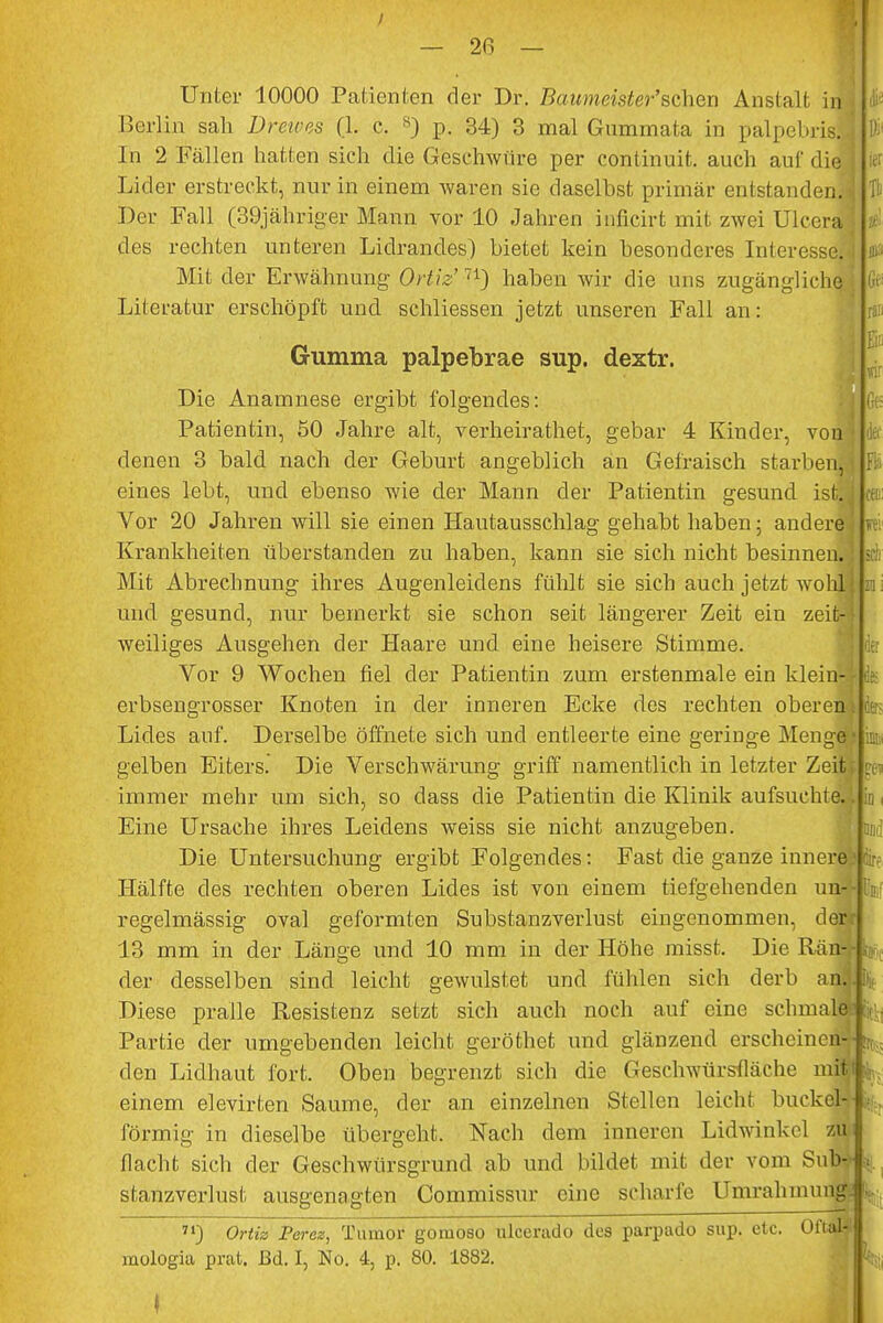 — 20 — Unter 10000 Patienten der Dr. Baumeister'sehen Anstalt in Berlin sah Drewes (L c. 8) p. 34) 3 mal Gnmmata in palpebrisl In 2 Fällen hatten sich die Geschwüre per continnit. auch auf die^ Lider erstreckt, nur in einem waren sie daselbst primär entstanden.' Der Fall (39iäh riger Mann vor 10 Jahren inficirt mit zwei Ulcera des rechten unteren Lidrandes) bietet kein besonderes Interesse. Mit der Erwähnung Ortiz'71) haben wir die uns zugängliche; Literatur erschöpft und schliessen jetzt unseren Fall an: Gumma palpebrae sup. dextr. Die Anamnese ergibt folgendes: Patientin, 50 Jahre alt, verheirathet, gebar 4 Kinder, von denen 3 bald nach der Geburt angeblich an Gefraisch starbenj eines lebt, und ebenso wie der Mann der Patientin gesund isfca Vor 20 Jahren will sie einen Hautausschlag gehabt haben; andere ' Krankheiten überstanden zu haben, kann sie sich nicht besinnen.] Mit Abrechnung ihres Augenleidens fühlt sie sich auch jetzt wohl: und gesund, nur bemerkt sie schon seit längerer Zeit ein zeit weiliges Ausgehen der Haare und eine heisere Stimme. Vor 9 Wochen fiel der Patientin zum erstenmale ein klein erbsengrosser Knoten in der inneren Ecke des rechten oberen k Lides auf. Derselbe öffnete sich und entleerte eine geringe Menge gelben Eiters. Die Verschwärung griff namentlich in letzter Zeit immer mehr um sich, so dass die Patientin die Klinik aufsuchte. 1 Eine Ursache ihres Leidens weiss sie nicht anzugeben. Die Untersuchung ergibt Folgendes: Fast die ganze innere; Hälfte des rechten oberen Lides ist von einem tiefgehenden un4- regelmässig oval geformten Substanzverlust eingenommen, derr 13 mm in der Länge und 10 mm in der Höhe misst. Die Rän-f der desselben sind leicht gewulstet und fühlen sich derb ani Diese pralle Resistenz setzt sich auch noch auf eine schmale1 Partie der umgebenden leicht geröthet und glänzend erscheinen^ den Lidhaut fort. Oben begrenzt sich die Geschwürsfläche mitf einem elevirten Saume, der an einzelnen Stellen leicht buckei- förmig in dieselbe übergeht. Nach dem inneren Lidwinkcl M flacht sich der Geschwürsgrund ab und bildet mit der vom Sub^ stanzverlust ausgenagten Commissur eine scharfe Umrahmung^ 71) Ortiz Percz, Tumor gomoso ulcerado des parpado sup. etc. OftaH mologia prat. ßd. I, No. 4, p. 80. 1882. Gf Hl & «ir (je k Fi;, fei sei er in Ii fi >[*' (!:■