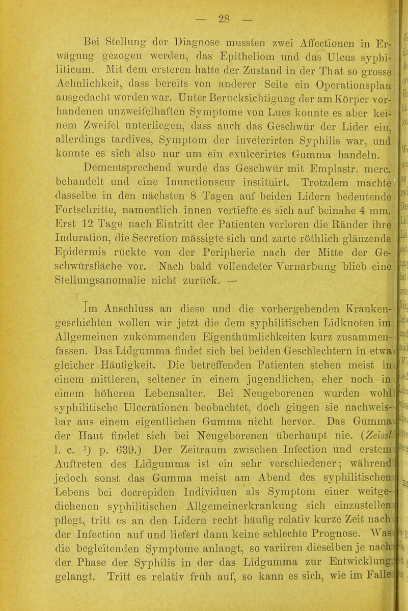 wägung gezogen werden, das Epitheliom und das Ulcus syphil liticum. Mit dem ersteren hatte der Zustand in der That so grosse Aehnlichkeit, dass bereits von anderer Seite ein Operationsplan ausgedacht worden war. Unter Berücksichtigung der am Körper vor] handenen unzweifelhaften Symptome von Lues konnte es aber kei- nem Zweifel unterliegen, dass auch das Geschwür der Lider ein, allerdings tardives, Symptom der inveterirten Syphilis war, und konnte es sich also nur um ein exulcerirtes Gumma handeln. Dementsprechend wurde das Geschwür mit Emplastr. merc. behandelt und eine Inunctionscur instituirt. Trotzdem machte dasselbe in den nächsten 8 Tagen auf beiden Lidern bedeutende Fortschritte, namentlich innen vertiefte es sich auf beinahe 4 mm. Erst 12 Tage nach Eintritt der Patienten verloren die Ränder ihre Induration, die Secretion mässigte sich und zarte röthlich glänzende Epidermis rückte von der Peripherie nach der Mitte der Ge- schwürsfläche vor. Nach bald vollendeter Vernarbung blieb eine Stellungsanomalie nicht zurück. — Im Anschluss an diese und die vorhergehenden Kranken- geschichten wollen wir jetzt die dem syphilitischen Lidknoten im. Allgemeinen zukommenden Eigenthümlichkeiten kurz zusammen- fassen. Das Lidgumma findet sich bei beiden Geschlechtern in ehvai Da: Ii; !.: « gleicher Häufigkeit. Die betreffenden Patienten stehen meist im einem mittleren, seltener in einem jugendlichen, eher noch in einem höheren Lebensalter. Bei Neugeborenen wurden wohl syphilitische Ulcerationen beobachtet, doch gingen sie nachweis- bar aus einem eigentlichen Gumma nicht hervor. Das Gummai der Haut findet sich bei Neugeborenen überhaupt nie. (ZcissV 1. c. r) p. 639.) Der Zeitraum zwischen Infection. und erstem . Auftreten des Lidgumma ist ein sehr verschiedener; während' jedoch sonst das Gumma meist am Abend des syphilitischen1: Lebens bei decrepiden Individuen als Symptom einer weitge- diehenen syphilitischen Allgemeinerkrankung sich einzustellen1, pflegt, tritt es an den Lidern recht häufig relativ kurze Zeit nachi der Infection auf und liefert dann keine schlechte Prognose. Was« die begleitenden Symptome anlangt, so variiren dieselben je uachi der Phase der Syphilis in der das Lidgumma zur Entwicklung* i gelangt. Tritt es relativ früh auf, so kann es sich, wie im Falle« j los fei; ni iL T .:• '- . ■