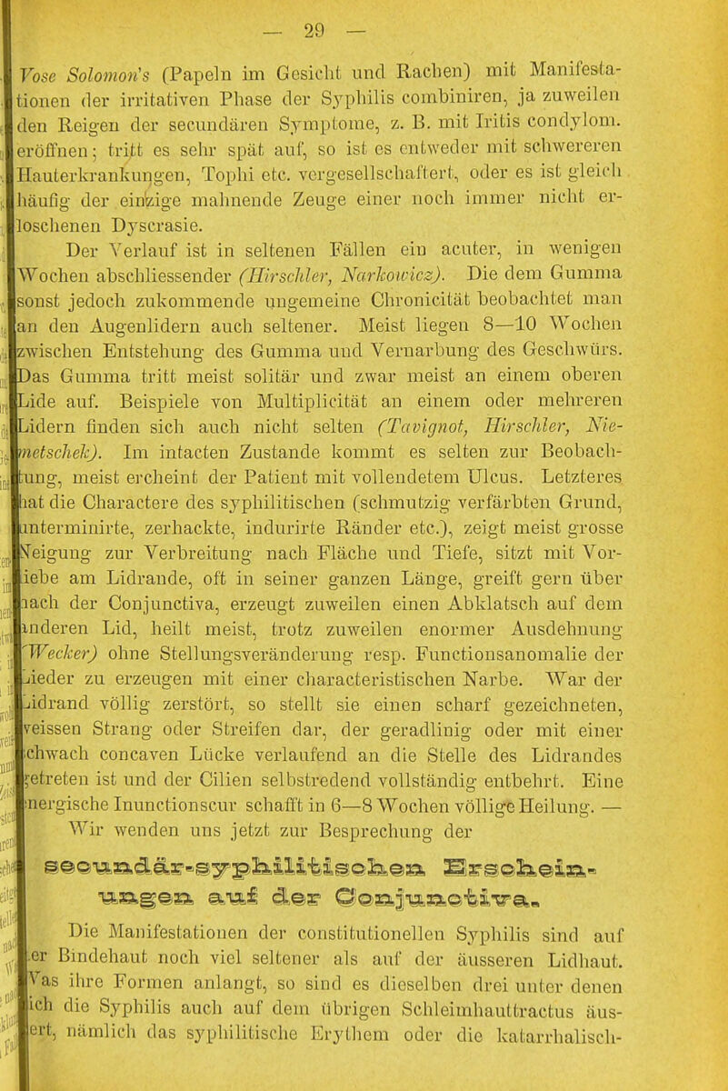 rose Solomon'* (Papeln im Gesicht und Rachen) mit Manifesta- tionen der irritativen Phase der Syphilis combiniren, ja zuweilen den Reigen der secundären Symptome, z. B. mit Iritis Condylom, eröffnen; tritt es sehr spät auf, so ist es entweder mit schwereren Hauterkrankungen, Tophi etc. vergesellschaftert, oder es ist gleich häufig der einzige mahnende Zeuge einer noch immer nicht er- loschenen Dyscrasie. Der Verlauf ist in seltenen Fällen ein acuter, in wenigen Wochen abschliessender (Hirschler, Narhowkz). Die dem Gumma sonst jedoch zukommende ungemeine Chronicität beobachtet man an den Augenlidern auch seltener. Meist liegen 8—10 Wochen zwischen Entstehung des Gumma und Vernarbung des Geschwürs, as Gumma tritt meist solitär und zwar meist an einem oberen ide auf. Beispiele von Multiplicität an einem oder mehreren idern finden sich auch nicht selten (Tavignot, Hirschler, Nie- netschekj. Im intacten Zustande kommt es selten zur Beobach- tung, meist ercheint der Patient mit vollendetem Ulcus. Letzteres hat die Charactere des syphilitischen (schmutzig verfärbten Grund, mterminirte, zerhackte, indurirte Ränder etc.), zeigt meist grosse STeigung zur Verbreitung nach Fläche und Tiefe, sitzt mit Vor- iebe am Lidrande, oft in seiner ganzen Länge, greift gern über lach der Gonjunctiva, erzeugt zuweilen einen Abklatsch auf dein inderen Lid, heilt meist, trotz zuweilen enormer Ausdehnung Wecker) ohne Stellungsveränderung resp. Functionsanomalie der ieder zu erzeugen mit einer characteristischen Narbe. War der idrand völlig zerstört, so stellt sie einen scharf gezeichneten, veissen Strang oder Streifen dar, der geradlinig oder mit einer chwach concaven Lücke verlaufend an die Stelle des Lidrandes etreten ist und der Cilien selbstredend vollständig entbehrt. Eine nergische Inunctionscur schafft in 6—8 Wochen völlige Heilung. — Wir wenden uns jetzt zur Besprechung der Die Manifestationen der constitutionellen Syphilis sind auf er Bindehaut noch viel seltener als auf der äusseren Lidhaut. ,Tas ihre Formen anlangt, so sind es dieselben drei unter denen # die Syphilis auch auf dem übrigen Schleimhauttractus äus- ert, nämlich das syphilitische Erythem oder die katarrhalisch-