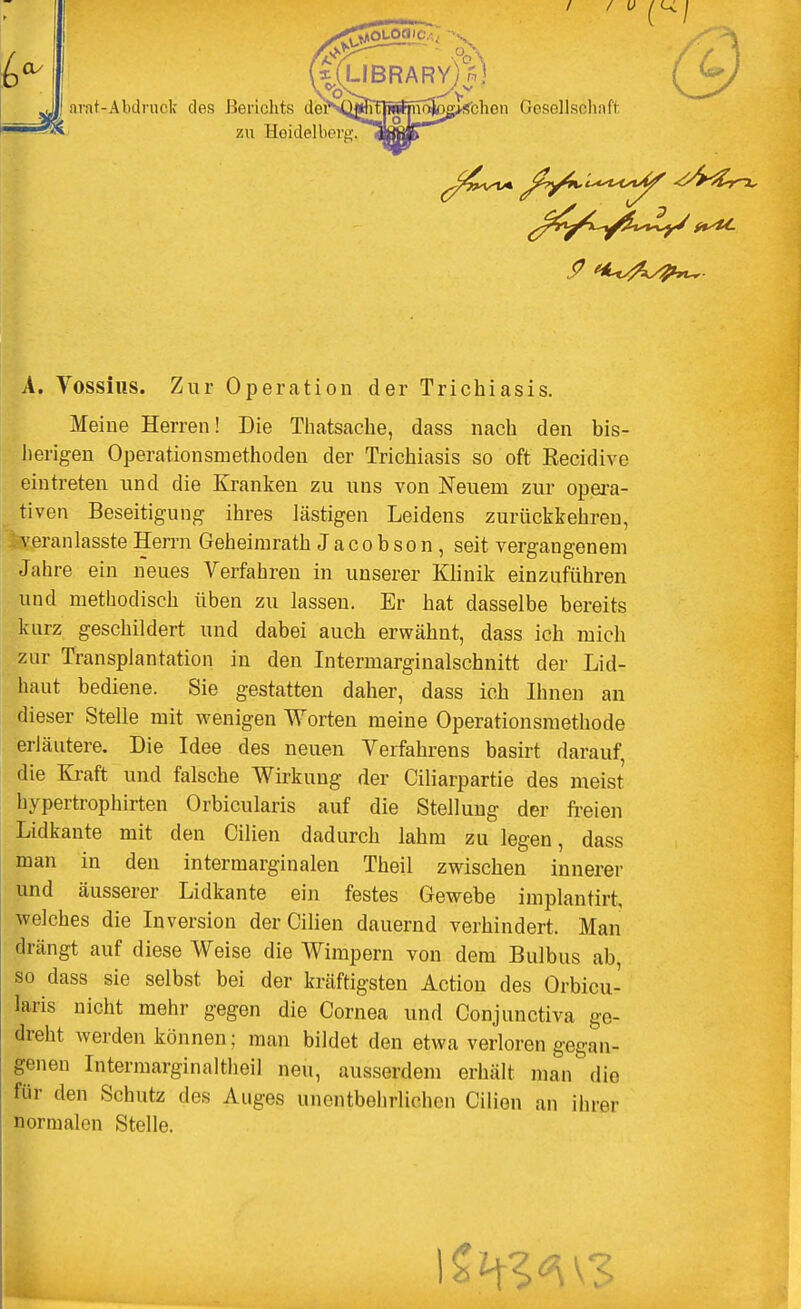 6- ärat-Abdruck des Berichts doiM^ffTi»^noV>^schon Gesellschaft A. Yossius. Zur Operation der Trichiasis. Meine Herren! Die Thatsache, dass nach den bis- herigen Operationsmethoden der Trichiasis so oft Recidive eintreten und die Kranken zu uns von Neuem zur opera- tiven Beseitigung ihres lästigen Leidens zurückkehren, veranlasste Herrn Geheimrath Jacobson, seit vergangenem Jahre ein neues Verfahren in unserer Klinik einzuführen und methodisch üben zu lassen. Er hat dasselbe bereits kurz geschildert und dabei auch erwähnt, dass ich mich zur Transplantation in den Intermarginalschnitt der Lid- haut bediene. Sie gestatten daher, dass ich Ihnen an dieser Stelle mit wenigen Worten meine Operationsmethode erläutere. Die Idee des neuen Verfahrens basirt darauf, die Kraft und falsche Wirkung der Ciliarpartie des meist hypertrophirten Orbicularis auf die Stellung der freien Lidkante mit den Cilien dadurch lahm zu legen, dass man in den intermarginalen Theil zwischen innerer und äusserer Lidkante ein festes Gewebe implantirt, welches die Inversion der Cilien dauernd verhindert. Man drängt auf diese Weise die Wimpern von dem Bulbus ab, so dass sie selbst bei der kräftigsten Action des Orbicu- laris nicht mehr gegen die Cornea und Conjunctiva ge- dreht werden können; man bildet den etwa verloren gegan- genen Intermarginalthei) neu, ausserdem erhält man die für den Schutz des Auges unentbehrlichen Cilien an ihm normalen Stelle. .9 t*<vfapn~