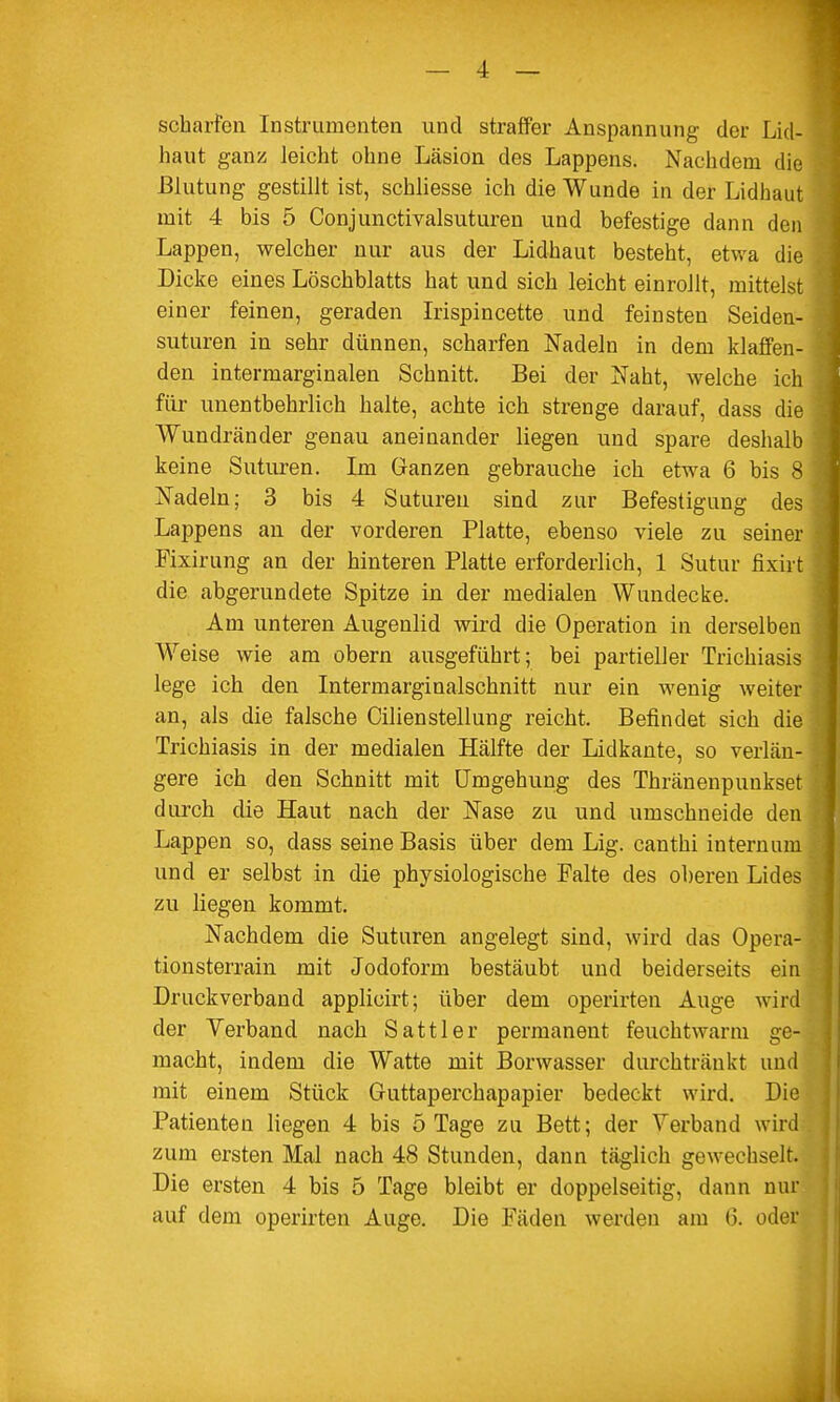 scharfen Instrumenten und straffer Anspannung der Lid- haut ganz leicht ohne Läsion des Lappens. Nachdem die Blutung gestillt ist, scbliesse ich die Wunde in der Lidhaut mit 4 bis 5 Conjunctivalsuturen und befestige dann den Lappen, welcher nur aus der Lidhaut besteht, etwa die Dicke eines Löschblatts hat und sich leicht einrollt, mittelst einer feinen, geraden Irispincette und feinsten Seiden- suturen in sehr dünnen, scharfen Nadeln in dem klaffen- den intermarginalen Schnitt. Bei der Naht, welche ich für unentbehrlich halte, achte ich strenge darauf, dass die Wundränder genau aneinander liegen und spare deshalb keine Suturen. Im Ganzen gebrauche ich etwa 6 bis 8 Nadeln; 3 bis 4 Suturen sind zur Befestigung des Lappens an der vorderen Platte, ebenso viele zu seiner Fixirung an der hinteren Platte erforderlich, 1 Sutur fixirt die abgerundete Spitze in der medialen Wundecke. Am unteren Augenlid wird die Operation in derselben Weise wie am obern ausgeführt; bei partieller Trichiasis lege ich den Intermarginalschnitt nur ein wenig weiter an, als die falsche Cilienstellung reicht. Befindet sich die Trichiasis in der medialen Hälfte der Lidkante, so verlän- gere ich den Schnitt mit Umgehung des Thränenpuukset durch die Haut nach der Nase zu und umschneide den Lappen so, dass seine Basis über dem Lig. canthi internum und er selbst in die physiologische Falte des oberen Lides zu liegen kommt. Nachdem die Suturen angelegt sind, wird das Opera- tionsterrain mit Jodoform bestäubt und beiderseits ein Druckverband applicirt; über dem operirten Auge wird der Verband nach Sattler permanent feuchtwann ge- macht, indem die Watte mit Borwasser durchtränkt und mit einem Stück Guttaperchapapier bedeckt wird. Die Patienten liegen 4 bis 5 Tage zu Bett; der Verband wird zum ersten Mal nach 48 Stunden, dann täglich gewechselt. Die ersten 4 bis 5 Tage bleibt er doppelseitig, dann nur auf dem operirten Auge. Die Fäden werden am 6. oder