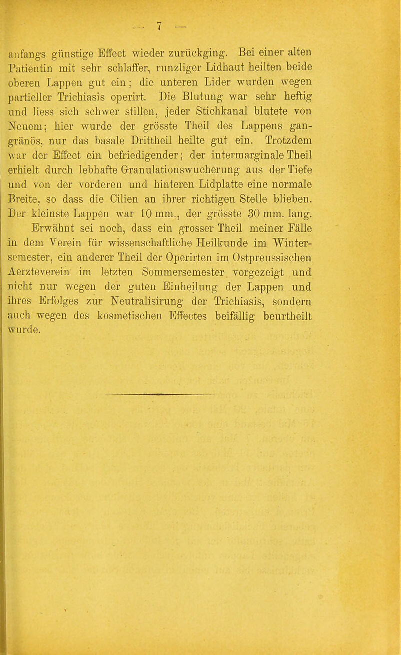 anfangs günstige Effect wieder zurückging. Bei einer alten Patientin mit sehr schlaffer, runzliger Lidhaut heilten beide oberen Lappen gut ein; die unteren Lider wurden wegen partieller Trichiasis operirt. Die Blutung war sehr heftig und Hess sich schwer stillen, jeder Stichkanal blutete von Neuem; hier wurde der grösste Theil des Lappens gan- gränös, nur das basale Drittheil heilte gut ein. Trotzdem war der Effect ein befriedigender; der intermarginale Theil erhielt durch lebhafte Granulationswucherung aus der Tiefe und von der vorderen und hinteren Lidplatte eine normale Breite, so dass die Cilien an ihrer richtigen Stelle blieben. Der kleinste Lappen war 10 mm., der grösste 30 mm. lang. Erwähnt sei noch, dass ein grosser Theil meiner Fälle in dem Verein für wissenschaftliche Heilkunde im Winter- semester, ein anderer Theil der Operirten im Ostpreussischen Aerzteverein im letzten Sommersemester vorgezeigt und nicht nur wegen der guten Einheilung der Lappen und ihres Erfolges zur Neutralisirung der Trichiasis, sondern auch wegen des kosmetischen Effectes beifällig beurtheilt wurde.