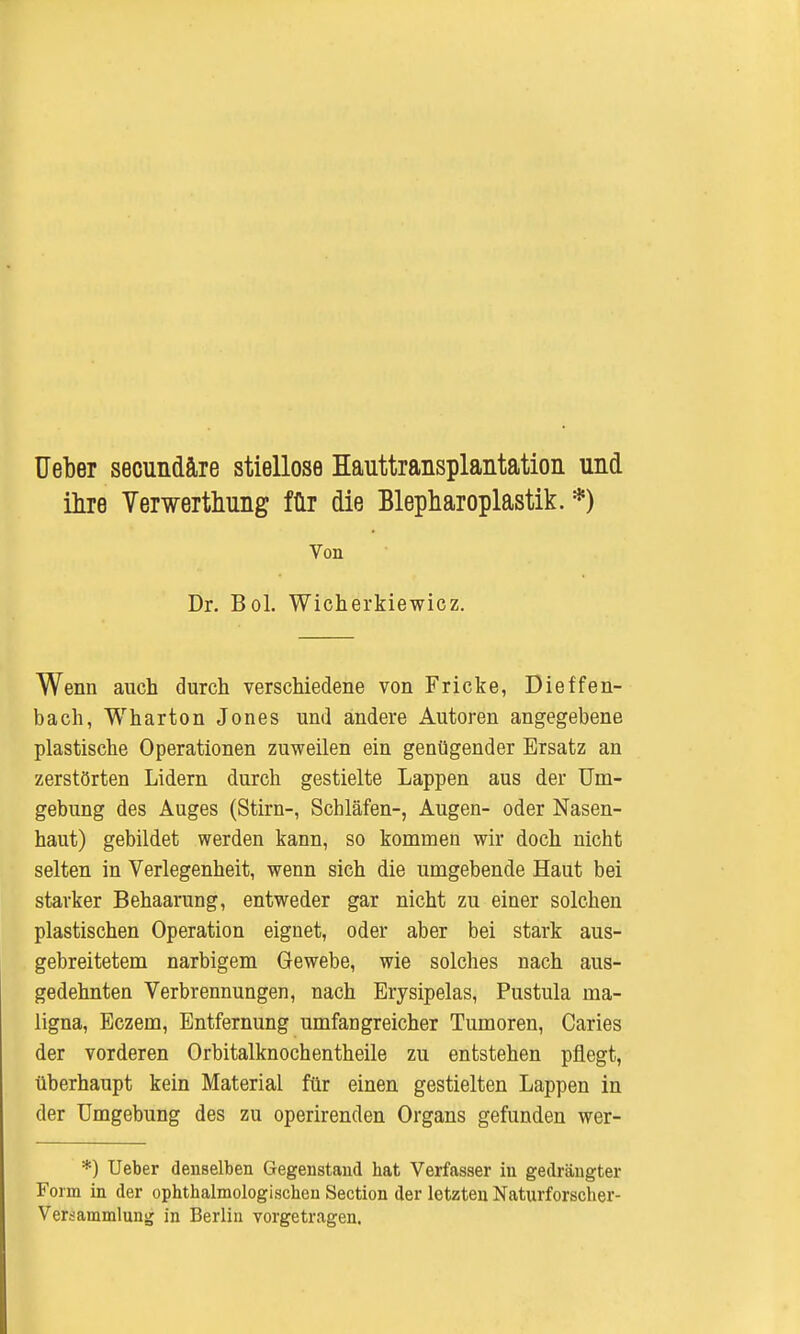 Ueber secundäre stiellose Hauttransplantation und ihre Verwerthung für die Blepharoplastik. *) Von Dr. Bol. Wicherkiewicz. Wenn auch durch verschiedene von Fricke, Dieffen- bach, Wharton Jones und andere Autoren angegebene plastische Operationen zuweilen ein genügender Ersatz an zerstörten Lidern durch gestielte Lappen aus der Um- gebung des Auges (Stirn-, Schläfen-, Augen- oder Nasen- haut) gebildet werden kann, so kommen wir doch nicht selten in Verlegenheit, wenn sich die umgebende Haut bei starker Behaarung, entweder gar nicht zu einer solchen plastischen Operation eignet, oder aber bei stark aus- gebreitetem narbigem Gewebe, wie solches nach aus- gedehnten Verbrennungen, nach Ery sipelas, Pustula ma- ligna, Eczem, Entfernung umfangreicher Tumoren, Caries der vorderen Orbitalknochentheile zu entstehen pflegt, überhaupt kein Material für einen gestielten Lappen in der Umgebung des zu operirenden Organs gefunden wer- *) Ueber denselben Gegenstand hat Verfasser in gedrängter Form in der ophthalmologischen Section der letzten Naturforscher- Versammlung in Berlin vorgetragen.