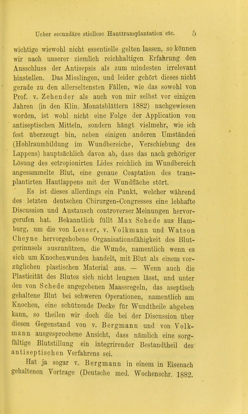 wichtige wiewohl nicht essentielle gelten lassen, so können wir nach unserer ziemlich reichhaltigen Erfahrung den Ausschluss der Antisepsis als zum mindesten irrelevant hinstellen. Das Misslingen, und leider gehört dieses nicht gerade zu den allerseltensten Fällen, wie das sowohl von Prof. v. Zehender als auch von mir selbst vor einigen Jahren (in den Klin. Monatsblättern 1882) nachgewiesen worden, ist wohl nicht eine Folge der Application von antiseptischen Mitteln, sondern hängt vielmehr, wie ich fest überzeugt bin, neben einigen anderen Umständen (Hohlraumbildung im Wundbereiche, Verschiebung des Lappens) hauptsächlich davon ab, dass das nach gehöriger Lösung des ectropionirten Lides reichlich im Wundbereich angesammelte Blut, eine genaue Coaptation des trans- plantirten Hautlappens mit der Wundfläche stört. Es ist dieses allerdings ein Punkt, welcher während des letzten deutschen Chirurgen-Congresses eine lebhafte Discussion und Austausch controverser Meinungen hervor- gerufen hat. Bekanntlich füllt Max Schede aus Ham- burg, um die von Lesser, v. Volkmann und Watson Cheyne hervorgehobene Organisationsfähigkeit des Blut- gerinnsels auszunützen, die Wunde, namentlich wenn es sich um Knochenwunden handelt, mit Blut als einem vor- züglichen plastischen Material aus. — Wenn auch die Plasticität des Blutes sich nicht leugnen lässt, und unter den von Schede angegebenen Maassregeln, das aseptisch gehaltene Blut bei schweren Operationen, namentlich am Knochen, eine schützende Decke für Wundtheile abgeben kann, so theilen wir doch die bei der Discussion über diesen Gegenstand von v. Bergmann und von Volk- mann ausgesprochene Ansicht, dass nämlich eine sorg- fältige Blutstillung ein integrirender Bestandtheil des antiseptischen Verfahrens sei. Hat ja sogar v. Bergmann in einem in Eisenach gehaltenen Vortrage (Deutsche med. Wochenschr. 1882.