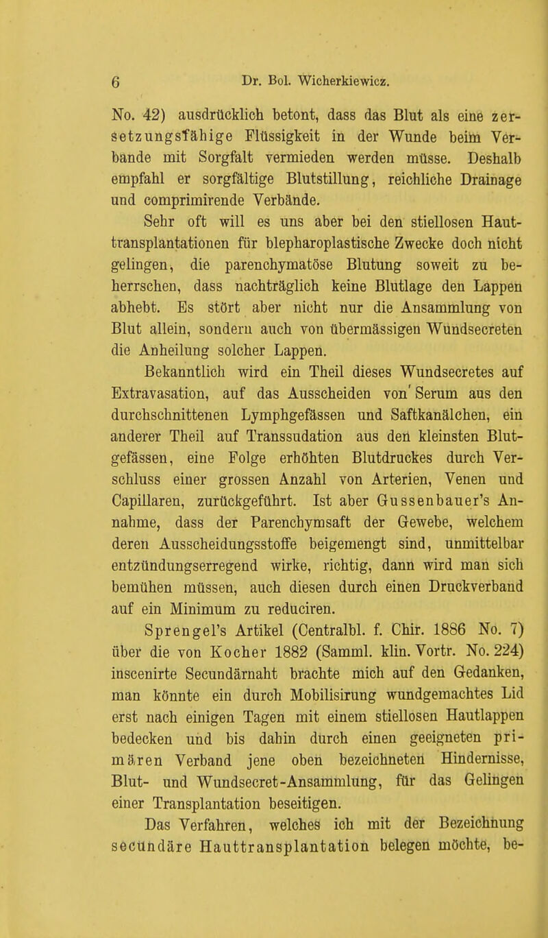 No. 42) ausdrücklich betont, dass das Blut als eine zer- setz ungsTä Inge Flüssigkeit in der Wunde beim Ver- bände mit Sorgfalt vermieden werden müsse. Deshalb empfahl er sorgfältige Blutstillung, reichliche Drainage und comprimirende Verbände. Sehr oft will es uns aber bei den stiellosen Haut- transplantationen für blepharoplastische Zwecke doch nicht gelingen, die parenchymatöse Blutung soweit zu be- herrschen, dass nachträglich keine Blutlage den Lappen abhebt. Bs stört aber nicht nur die Ansammlung von Blut allein, sondern auch von übermässigen Wundsecreten die Anheilung solcher Lappen. Bekanntlich wird ein Theil dieses Wundsecretes auf Extravasation, auf das Ausscheiden von' Serum aus den durchschnittenen Lymphgefässen und Saftkanälchen, ein anderer Theil auf Transsudation aus den kleinsten Blut- gefässen, eine Folge erhöhten Blutdruckes durch Ver- schluss einer grossen Anzahl von Arterien, Venen und Capillaren, zurückgeführt. Ist aber Gussenbauer's An- nahme, dass der Parenchymsaft der Gewebe, welchem deren Ausscheidungsstoffe beigemengt sind, unmittelbar entzündungserregend wirke, richtig, dann wird man sich bemühen müssen, auch diesen durch einen Druckverband auf ein Minimum zu reduciren. Sprengel's Artikel (Centralbl. f. Chir. 1886 No. 7) über die von Kocher 1882 (Samml. klin. Vortr. No. 224) inscenirte Secundärnaht brachte mich auf den Gedanken, man könnte ein durch Mobilisirung wundgemachtes Lid erst nach einigen Tagen mit einem stiellosen Hautlappen bedecken und bis dahin durch einen geeigneten pri- mären Verband jene oben bezeichneten Hindernisse, Blut- und Wundsecret-Ansammlung, für das Gelingen einer Transplantation beseitigen. Das Verfahren, welches ich mit der Bezeichnung secündäre Hauttransplantation belegen möchte, be-