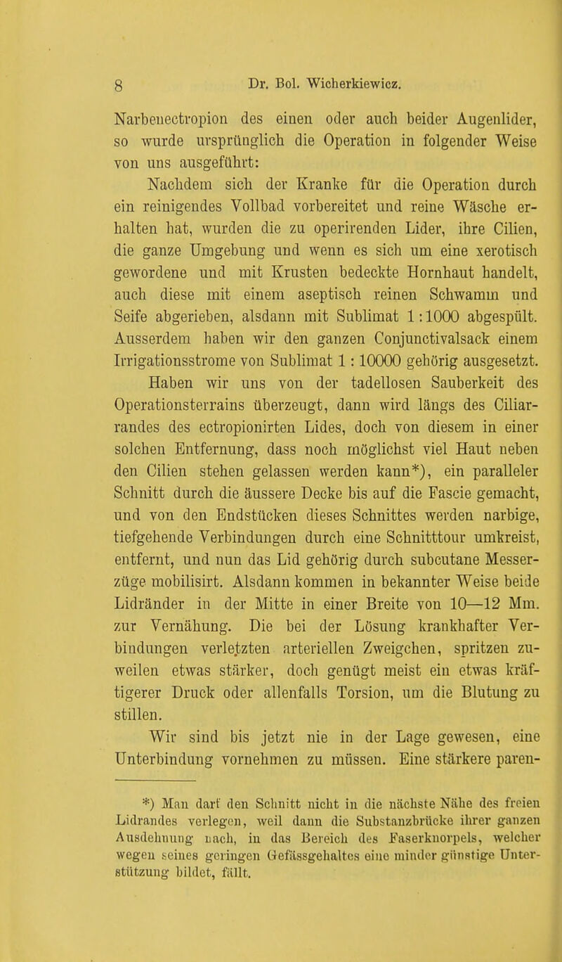 Narbeneetropion des einen oder auch beider Augenlider, so wurde ursprünglich die Operation in folgender Weise von uns ausgeführt: Nachdem sich der Kranke für die Operation durch ein reinigendes Vollbad vorbereitet und reine Wäsche er- halten hat, wurden die zu operirenden Lider, ihre Cilien, die ganze Umgebung und wenn es sich um eine xerotisch gewordene und mit Krusten bedeckte Hornhaut handelt, auch diese mit einem aseptisch reinen Schwamm und Seife abgerieben, alsdann mit Sublimat 1:1000 abgespült. Ausserdem haben wir den ganzen Conjunctivalsack einem Irrigationsstrome von Sublimat 1:10000 gehörig ausgesetzt. Haben wir uns von der tadellosen Sauberkeit des Operationsterrains überzeugt, dann wird längs des Ciliar- randes des ectropionirten Lides, doch von diesem in einer solchen Entfernung, dass noch möglichst viel Haut neben den Cilien stehen gelassen werden kann*), ein paralleler Schnitt durch die äussere Decke bis auf die Pascie gemacht, und von den Endstücken dieses Schnittes werden narbige, tiefgehende Verbindungen durch eine Schnitttour umkreist, entfernt, und nun das Lid gehörig durch subcutane Messer- züge mobilisirt. Alsdann kommen in bekannter Weise beide Lidränder in der Mitte in einer Breite von 10—12 Mm. zur Vernähung. Die bei der Lösung krankhafter Ver- bindungen verletzten arteriellen Zweigchen, spritzen zu- weilen etwas stärker, doch genügt meist ein etwas kräf- tigerer Druck oder allenfalls Torsion, um die Blutung zu stillen. Wir sind bis jetzt nie in der Lage gewesen, eine Unterbindung vornehmen zu müssen. Eine stärkere paren- *) Man darf den Schnitt nicht in die nächste Nähe des freien .Lidrandes verlegen, weil dann die Substanzbrücke ihrer ganzen Ausdehnung nach, in das Bereich des Faserknorpels, welcher wegen meines geringen üefässgehaltcs eine minder günstige Unter- stützung bildet, füllt.