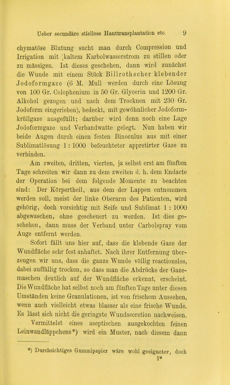 chymatöse Blutung sucht man durch Compression und Irrigation mit ^kaltem Karbolwasserstrom zu stillen oder zu massigen. Ist dieses geschehen, dann wird zunächst die Wunde mit einem Stück Billrothscher klebender Jodoformgaze (6 M. Mull werden durch eine Lösung von 100 Gr. Colophonium in 50 Gr. Glycerin und 1200 Gr. Alkohol gezogen und nach dem Trocknen mit 230 Gr. Jodoform eingerieben), bedeckt, mit gewöhnlicher Jodoform- krüllgaze ausgefüllt; darüber wird denn noch eine Lage Jodoformgaze und Verbandwatte gelegt. Nun haben wir beide Augen durch einen festen Binoculus aus mit einer Sublimatlösung 1: 1000 befeuchteter appretirter Gaze zu verbinden. Am zweiten, dritten, vierten, ja selbst erst am fünften Tage schreiten wir dann zu dem zweiten d. h. dem Endacte der Operation bei dem folgende Momente zu beachten sind: Der Körpertheil, aus dem der Lappen entnommen werden soll, meist der linke Oberarm des Patienten, wird gehörig, doch vorsichtig mit Seife und Sublimat 1 : 1000 abgewaschen, ohne gescheuert zu werden. Ist dies ge- schehen, dann muss der Verband unter Carbolspray vom Auge entfernt werden. Sofort fällt uns hier auf, dass die klebende Gaze der Wundfläche sehr fest anhaftet. Nach ihrer Entfernung über- zeugen wir uns, dass die ganze Wunde völlig reactionslos, dabei auffällig trocken, so dass man die Abdrücke der Gaze- maschen deutlich auf der Wundfläche erkennt, erscheint. Die Wundfläche hat selbst noch am fünften Tage unter diesen Umständen keine Granulationen, ist von frischem Aussehen, wenn auch vielleicht etwas blasser als eine frische Wunde. Es lässt sich nicht die geringste Wundsecretion nachweisen. Vermittelst eines aseptischen ausgekochten feinen Leinwandläppchens*) wird ein Muster, nach diesem dann *) Durchsichtiges Gummipapier wäre wohl geeigneter, doch 1*