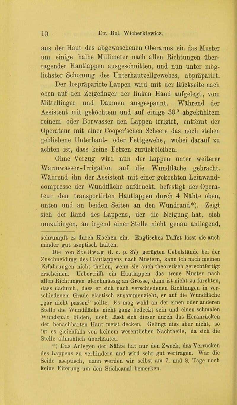 aus der Haut des abgewaschenen Oberarms ein das Muster um einige halbe Millimeter nach allen Richtungen über- ragender Hautlappen ausgeschnitten, und nun unter mög- lichster Schonung des Unterhautzellgewebes, abpräparirt. Der lospräparirte Lappen wird mit der Rückseite nach oben auf den Zeigefinger der linken Hand aufgelegt, vom Mittelfinger und Daumen ausgespannt. Während der Assistent mit gekochtem und auf einige 30° abgekühltem reinem oder Borwasser den Lappen irrigirt, entfernt der Operateur mit einer Cooper'schen Scheere das noch stehen gebliebene Unterhaut- oder Fettgewebe, wobei darauf zu achten ist, dass keine Fetzen zurückbleiben. Ohne Verzug wird nun der Lappen unter weiterer Warmwasser-Irrigation auf die Wundfläche gebracht. Während ihn der Assistent mit einer gekochten Leinwand- compresse der Wundfläche aufdrückt, befestigt der Opera- teur den transportirten Hautlappen durch 4 Nähte oben, unten und an beiden Seiten an den Wundrand*). Zeigt sich der Rand des Lappens, der die Neigung hat, sich umzubiegen, an irgend einer Stelle nicht genau anliegend, schrumpft es durch Kochen ein. Englisches Taffet lässt sie auch minder gut aseptisch halten. Die von 8t eil wag (1. c. p. 87) gerügten Uebelstände bei der Zuschneidung des Hautlappens nach Mustern, kann ich nach meinen Erfahrungen nicht theilen, wenn sie auch theoretisch gerechtfertigt erscheinen. Uebertrifft ein Hautlappen das treue Muster nach allen Richtungen gleichmässig an Grösse, dann ist nicht zu fürchten, dass dadurch, dass er sich nach verschiedenen Eichtungen in ver- schiedenem Grade elastisch zusammenzieht, er auf die Wundfläche „gar nicht passen sollte. Es mag wohl an der einen oder anderen Stelle die Wundfläche nicht ganz bedeckt sein und einen schmalen Wundspalt bilden, doch lässt sich dieser durch das Heranrücken der benachbarten Haut meist decken. Gelingt dies aber nicht, so ist es gleichfalls von keinem wesentlichen Nachtheile, da sich die Stelle allmählich überhäutet. *) Das Aülegen der Nähte hat nur den Zweck, das Verrücken des Lappens zu verhindern und wird sehr gut vertragen. War die Seide aseptisch, dann werden wir selbst am 7. und 8. Tage noch keine Eiterung um den Stichcanal bemerken.