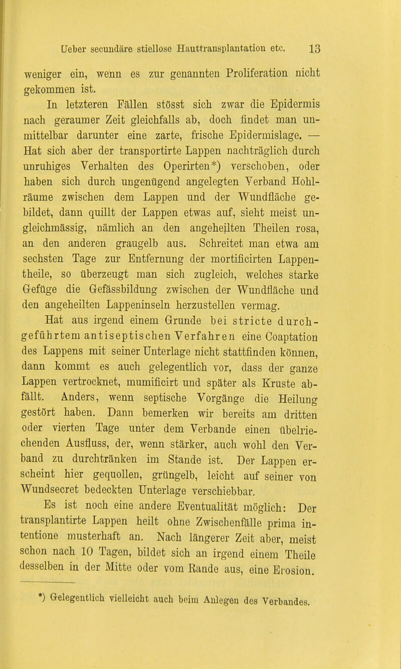 weniger ein, wenn es zur genannten Proliferation nicht gekommen ist. In letzteren Fällen stösst sich zwar die Epidermis nach geraumer Zeit gleichfalls ab, doch findet man un- mittelbar darunter eine zarte, frische Bpidermislage. — Hat sich aber der transportirte Lappen nachträglich durch unruhiges Verhalten des Operirten*) verschoben, oder haben sich durch ungenügend angelegten Verband Hohl- räume zwischen dem Lappen und der Wundfläche ge- bildet, dann quillt der Lappen etwas auf, sieht meist un- gleichmässig, nämlich an den angeheilten Theilen rosa, an den anderen graugelb aus. Schreitet man etwa am sechsten Tage zur Entfernung der mortificirten Lappen- theile, so überzeugt man sich zugleich, welches starke Gefüge die Gefässbildung zwischen der Wundfläche und den angeheilten Lappeninseln herzustellen vermag. Hat aus irgend einem Grunde bei stricte durch- geführtem antiseptischen Verfahren eine Coaptation des Lappens mit seiner Unterlage nicht stattfinden können, dann kommt es auch gelegentlich vor, dass der ganze Lappen vertrocknet, mumificirt und später als Kruste ab- fällt. Anders, wenn septische Vorgänge die Heilung gestört haben. Dann bemerken wir bereits am dritten oder vierten Tage unter dem Verbände einen übelrie- chenden Ausfluss, der, wenn stärker, auch wohl den Ver- band zu durchtränken im Stande ist. Der Lappen er- scheint hier gequollen, grüngelb, leicht auf seiner von Wundsecret bedeckten Unterlage verschiebbar. Es ist noch eine andere Eventualität möglich: Der transplantirte Lappen heilt ohne Zwischenfälle prima in- tentione musterhaft an. Nach längerer Zeit aber, meist schon nach 10 Tagen, bildet sich an irgend einem Theile desselben in der Mitte oder vom Rande aus, eine Erosion. *) Gelegentlich vielleicht auch beim Anlegen des Verbandes.