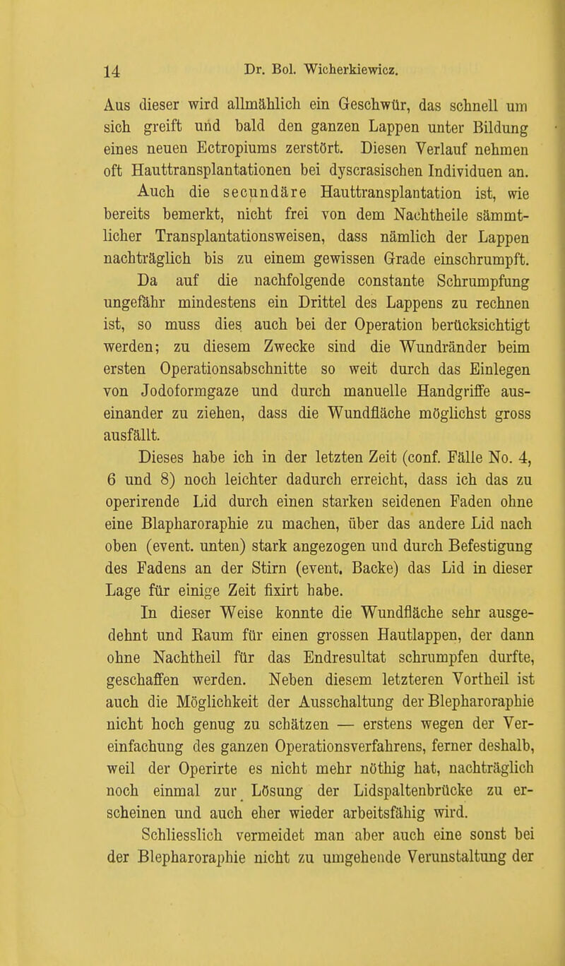 Aus dieser wird allmählich ein Geschwür, das schnell um sich greift und bald den ganzen Lappen unter Bildung eines neuen Ectropiums zerstört. Diesen Verlauf nehmen oft Hauttransplantationen bei dyscrasischen Individuen an. Auch die secundäre Hauttransplantation ist, wie bereits bemerkt, nicht frei von dem Nachtheile sämmt- licher Transplantationsweisen, dass nämlich der Lappen nachträglich bis zu einem gewissen Grade einschrumpft. Da auf die nachfolgende constante Schrumpfung ungefähr mindestens ein Drittel des Lappens zu rechnen ist, so muss dies auch bei der Operation berücksichtigt werden; zu diesem Zwecke sind die Wundränder beim ersten Operationsabschnitte so weit durch das Einlegen von Jodoformgaze und durch manuelle Handgriffe aus- einander zu ziehen, dass die Wundfläche möglichst gross ausfällt. Dieses habe ich in der letzten Zeit (conf. Fälle No. 4, 6 und 8) noch leichter dadurch erreicht, dass ich das zu operirende Lid durch einen starken seidenen Faden obne eine Blapharoraphie zu machen, über das andere Lid nach oben (event. unten) stark angezogen und durch Befestigung des Fadens an der Stirn (event. Backe) das Lid in dieser Lage für einige Zeit fixirt habe. In dieser Weise konnte die Wundfläche sehr ausge- dehnt und Raum für einen grossen Hautlappen, der dann ohne Nachtheil für das Endresultat schrumpfen durfte, geschaffen werden. Neben diesem letzteren Vortheil ist auch die Möglichkeit der Ausschaltung der Blepharoraphie nicht hoch genug zu schätzen — erstens wegen der Ver- einfachung des ganzen Operationsverfahrens, ferner deshalb, weil der Operirte es nicht mehr nöthig hat, nachträglich noch einmal zur Lösung der Lidspaltenbrücke zu er- scheinen und auch eher wieder arbeitsfähig wird. Schliesslich vermeidet man aber auch eine sonst bei der Blepharoraphie nicht zu umgehende Verunstaltung der