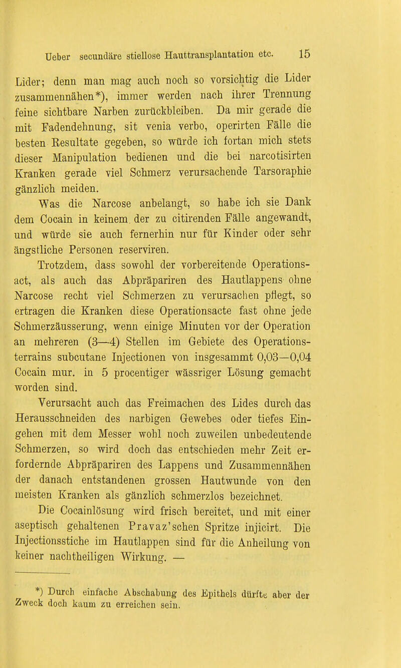 Lider; denn man mag auch noch so vorsichtig die Lider zusammennähen*), immer werden nach ihrer Trennung feine sichtbare Narben zurückbleiben. Da mir gerade die mit Fadendehnung, sit venia verbo, operirten Fälle die besten Resultate gegeben, so würde ich fortan mich stets dieser Manipulation bedienen und die bei narcotisirten Kranken gerade viel Schmerz verursachende Tarsoraphie gänzlich meiden. Was die Narcose anbelangt, so habe ich sie Dank dem Cocain in keinem der zu citirenden Fälle angewandt, und würde sie auch fernerhin nur für Kinder oder sehr ängstliche Personen reserviren. Trotzdem, dass sowohl der vorbereitende Operations- act, als auch das Abpräpariren des Hautlappens ohne Narcose recht viel Schmerzen zu verursachen pflegt, so ertragen die Kranken diese Operationsacte fast ohne jede Schmerzäusserung, wenn einige Minuten vor der Operation an mehreren (3—4) Stellen im Gebiete des Operations- terrains subcutane Injectionen von insgesammt 0,03—0,04 Cocain mur. in 5 procentiger wässriger Lösung gemacht worden sind. Verursacht auch das Freimachen des Lides durch das Herausschneiden des narbigen Gewebes oder tiefes Ein- gehen mit dem Messer wohl noch zuweilen unbedeutende Schmerzen, so wird doch das entschieden mehr Zeit er- fordernde Abpräpariren des Lappens und Zusammennähen der danach entstandenen grossen Hautwunde von den meisten Kranken als gänzlich schmerzlos bezeichnet. Die Cocainlösung wird frisch bereitet, und mit einer aseptisch gehaltenen Pravaz'sehen Spritze injicirt. Die Injectionsstiche im Hautlappen sind für die Anheilung von keiner nachtheiligen Wirkung. — *) Durch einfache Abschabung des Epithels dürfte aber der Zweck doch kaum zu erreichen sein.