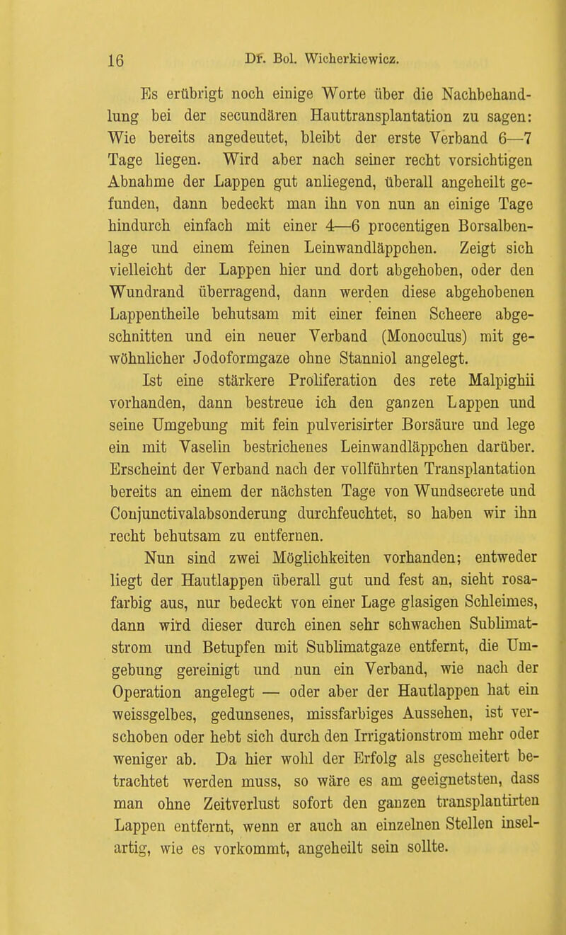 Es erübrigt noch einige Worte über die Nachbehand- lung bei der secundären Hauttransplantation zu sagen: Wie bereits angedeutet, bleibt der erste Verband 6—7 Tage liegen. Wird aber nach seiner recht vorsichtigen Abnabme der Lappen gut anliegend, überall angeheilt ge- funden, dann bedeckt man ihn von nun an einige Tage hindurch einfach mit einer 4—6 procentigen Borsalben- lage und einem feinen Leinwandläppchen. Zeigt sich vielleicht der Lappen hier und dort abgehoben, oder den Wundrand überragend, dann werden diese abgehobenen Lappentheile behutsam mit einer feinen Scheere abge- schnitten und ein neuer Verband (Monoculus) mit ge- wöhnlicher Jodoformgaze ohne Stanniol angelegt. Ist eine stärkere Proliferation des rete Malpighii vorhanden, dann bestreue ich den ganzen Lappen und seine Umgebung mit fein pulverisirter Borsäure und lege ein mit Vaselin bestrichenes Leinwandläppchen darüber. Erscheint der Verband nach der vollführten Transplantation bereits an einem der nächsten Tage von Wundsecrete und Coujunctivalabsonderung durchfeuchtet, so haben wir ihn recht behutsam zu entfernen. Nun sind zwei Möglichkeiten vorhanden; entweder liegt der Hautlappen überall gut und fest an, sieht rosa- farbig aus, nur bedeckt von einer Lage glasigen Schleimes, dann wird dieser durch einen sehr schwachen Subliniat- strom und Betupfen mit Sublimatgaze entfernt, die Um- gebung gereinigt und nun ein Verband, wie nach der Operation angelegt — oder aber der Hautlappen hat ein weissgelbes, gedunsenes, missfarbiges Aussehen, ist ver- schoben oder hebt sich durch den Irrigationstrom mehr oder weniger ab. Da hier wohl der Erfolg als gescheitert be- trachtet werden muss, so wäre es am geeignetsten, dass man ohne Zeitverlust sofort den ganzen transplantirten Lappen entfernt, wenn er auch an einzelnen Stellen insel- artig, wie es vorkommt, angeheilt sein sollte.