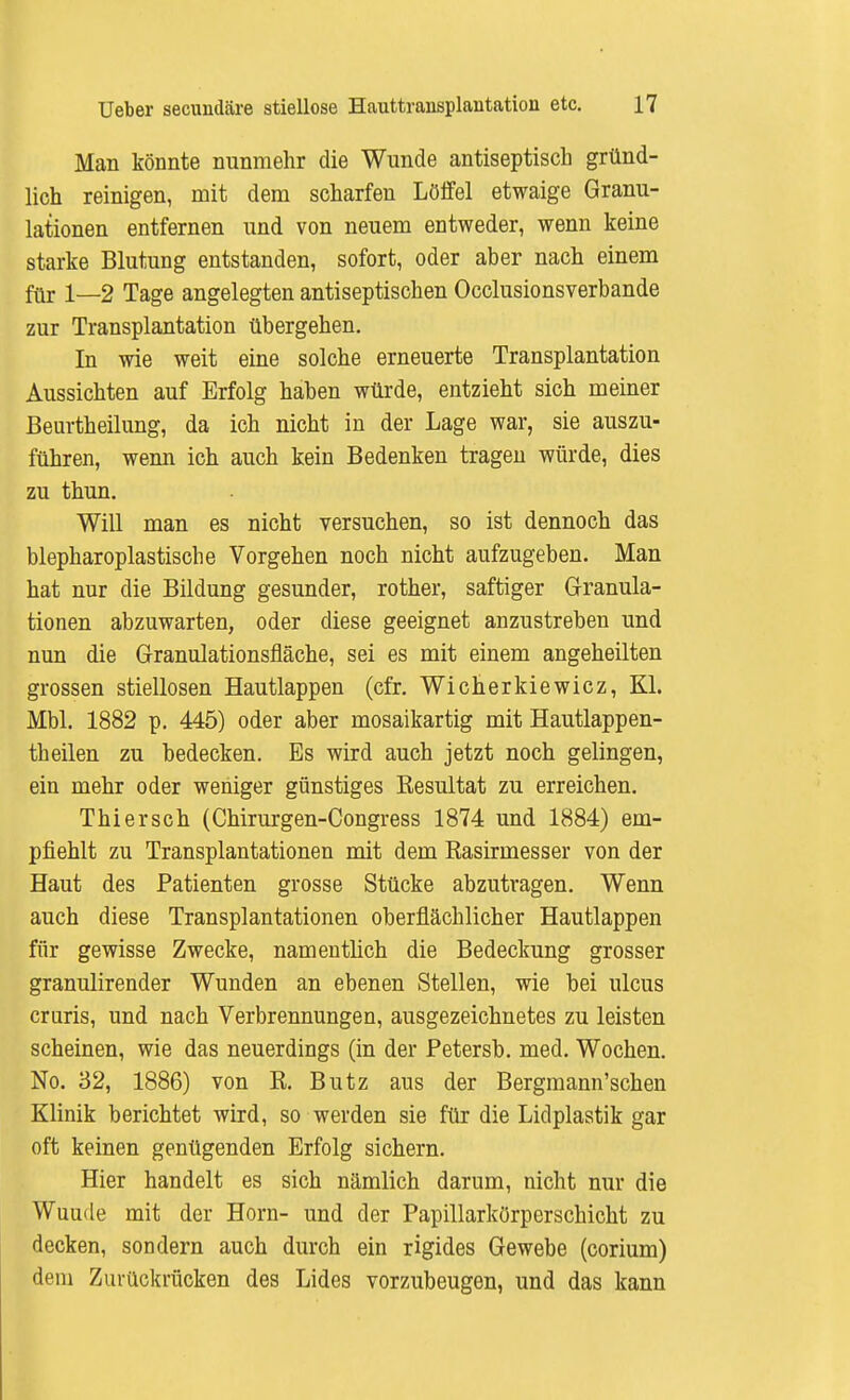 Man könnte nunmehr die Wunde antiseptisch gründ- lich reinigen, mit dem scharfen Löffel etwaige Granu- lationen entfernen und von neuem entweder, wenn keine starke Blutung entstanden, sofort, oder aber nach einem für 1—2 Tage angelegten antiseptischen Occlusionsverbande zur Transplantation übergehen. In wie weit eine solche erneuerte Transplantation Aussichten auf Erfolg haben würde, entzieht sich meiner Beurtheilung, da ich nicht in der Lage war, sie auszu- führen, wenn ich auch kein Bedenken tragen würde, dies zu thun. Will man es nicht versuchen, so ist dennoch das blepharoplastische Vorgehen noch nicht aufzugeben. Man hat nur die Bildung gesunder, rother, saftiger Granula- tionen abzuwarten, oder diese geeignet anzustreben und nun die Granulationsfläche, sei es mit einem angeheilten grossen stiellosen Hautlappen (cfr. Wicherkiewicz, Kl. Mbl. 1882 p. 445) oder aber mosaikartig mit Hautlappen- theilen zu bedecken. Es wird auch jetzt noch gelingen, ein mehr oder weniger günstiges Resultat zu erreichen. Thiersch (Chirurgen-Congress 1874 und 1884) em- pfiehlt zu Transplantationen mit dem Rasirmesser von der Haut des Patienten grosse Stücke abzutragen. Wenn auch diese Transplantationen oberflächlicher Hautlappen für gewisse Zwecke, namentlich die Bedeckung grosser granulirender Wunden an ebenen Stellen, wie bei ulcus cruris, und nach Verbrennungen, ausgezeichnetes zu leisten scheinen, wie das neuerdings (in der Petersb. med. Wochen. No. 32, 1886) von R. Butz aus der Bergmann'schen Klinik berichtet wird, so werden sie für die Lidplastik gar oft keinen genügenden Erfolg sichern. Hier handelt es sich nämlich darum, nicht nur die Wuude mit der Horn- und der Papillarkörperschicht zu decken, sondern auch durch ein rigides Gewebe (corium) dem Zurückrücken des Lides vorzubeugen, und das kann