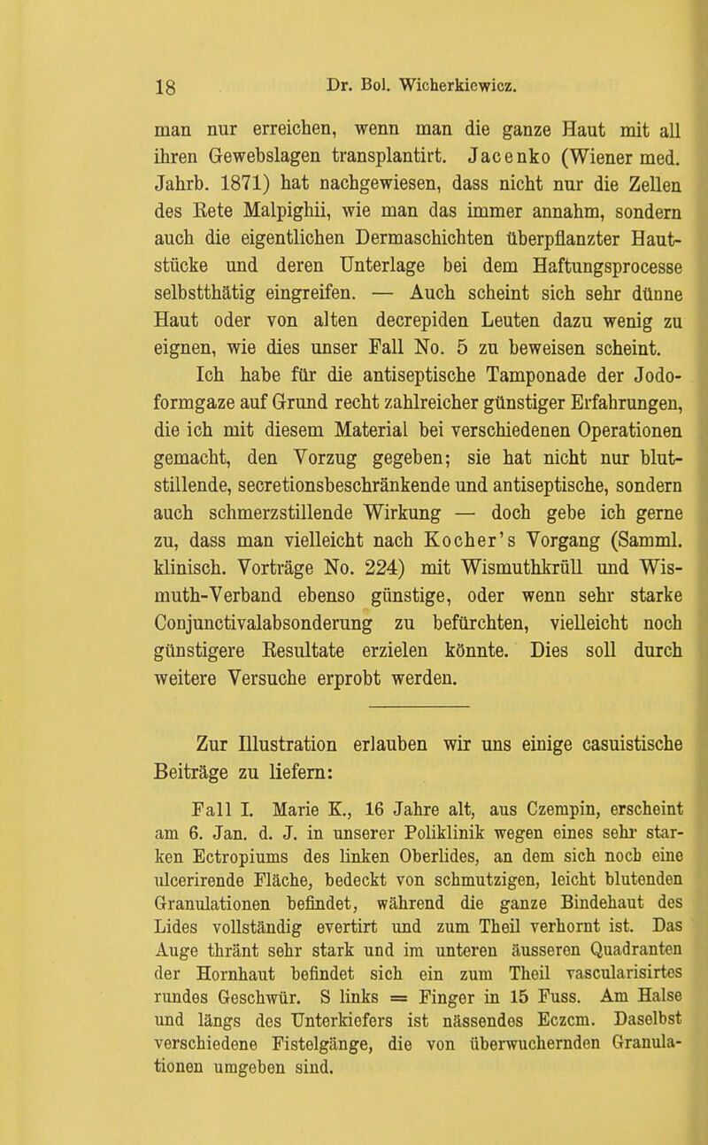 man nur erreichen, wenn man die ganze Haut mit all ihren Gewebslagen transplantirt. Jacenko (Wiener med. Jahrb. 1871) hat nachgewiesen, dass nicht nur die Zellen des Eete Malpighii, wie man das immer annahm, sondern auch die eigentlichen Dermaschichten überpflanzter Haut- stücke und deren Unterlage bei dem Haftungsprocesse selbstthätig eingreifen. — Auch scheint sich sehr dünne Haut oder von alten decrepiden Leuten dazu wenig zu eignen, wie dies unser Fall No. 5 zu beweisen scheint. Ich habe für die antiseptische Tamponade der Jodo- formgaze auf Grund recht zahlreicher günstiger Erfahrungen, die ich mit diesem Material bei verschiedenen Operationen gemacht, den Vorzug gegeben; sie hat nicht nur blut- stillende, secretionsbeschränkende und antiseptische, sondern auch schmerzstillende Wirkung — doch gebe ich gerne zu, dass man vielleicht nach Kocher's Vorgang (Samml. klinisch. Vorträge No. 224) mit Wismuthkrüll und Wis- muth-Verband ebenso günstige, oder wenn sehr starke Conjunctivalabsonderung zu befürchten, vielleicht noch günstigere Kesultate erzielen könnte. Dies soll durch weitere Versuche erprobt werden. Zur Illustration erlauben wir uns einige casuistische Beiträge zu liefern: Fall L Marie F., 16 Jahre alt, aus Czerapin, erscheint am 6. Jan. d. J. in unserer Poliklinik wegen eines sehr star- ken Ectropiums des linken Oberlides, an dem sich nocb eine ulcerirende Fläche, bedeckt von schmutzigen, leicht blutenden Granulationen befindet, während die ganze Bindehaut des Lides vollständig evertirt und zum Theil verhornt ist. Das Auge thränt sehr stark und im unteren äusseren Quadranten der Hornhaut befindet sich ein zum Theil vascularisirtes rundes Geschwür. S links = Finger in 15 Fuss. Am Halse und längs des Unterkiefers ist nässendes Eczcm. Daselbst verschiedene Fistelgänge, die von überwuchernden Granula- tionen umgeben sind.