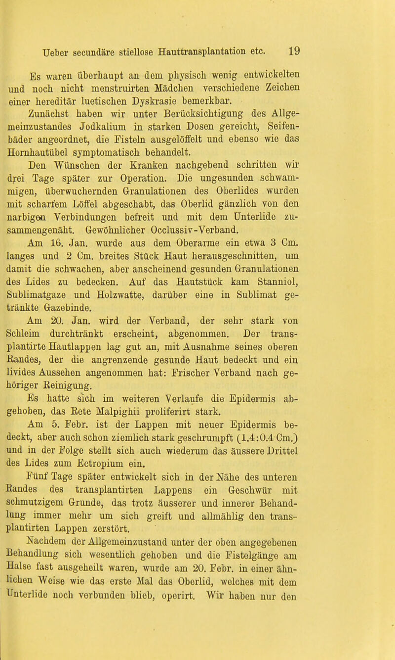 Es waren überhaupt an dem physisch wenig entwickelten und noch nicht menstruirten Mädchen verschiedene Zeichen einer hereditär luetischen Dyskrasie bemerkbar. Zunächst haben wir unter Berücksichtigung des Allge- meinzustandes Jodkalium in starken Dosen gereicht, Seifen- bäder angeordnet, die Fisteln ausgelöffelt und ebenso wie das Hornhautübel symptomatisch behandelt. Den Wünschen der Kranken nachgebend schritten wir drei Tage später zur Operation. Die ungesunden schwam- migen, überwuchernden Granulationen des Oberlides wurden mit scharfem Löffel abgeschabt, das Oberlid gänzlich von den narbigen Verbindungen befreit und mit dem Unterlide zu- sammengenäht. Gewöhnlicher Occlussiv-Verband. Am 16. Jan. wurde aus dem Oberarme ein etwa 3 Cm. langes und 2 Cm. breites Stück Haut herausgeschnitten, um damit die schwachen, aber anscheinend gesunden Granulationen des Lides zu bedecken. Auf das Hautstück kam Stanniol, Sublimatgaze und Holzwatte, darüber eine in Sublimat ge- tränkte Gazebinde. Am 20. Jan. wird der Verband, der sehr stark von Schleim durchtränkt erscheint, abgenommen. Der trans- plantirte Hautlappen lag gut an, mit Ausnahme seines oberen Bandes, der die angrenzende gesunde Haut bedeckt und ein livides Aussehen angenommen hat: Frischer Verband nach ge- höriger Eeinigung. Es hatte sich im weiteren Verlaufe die Epidermis ab- gehoben, das Bete Malpighii proliferirt stark. Am 5. Febr. ist der Lappen mit neuer Epidermis be- deckt, aber auch schon ziemlich stark geschrumpft (1.4:0.4 Cm.) und in der Folge stellt sich auch wiederum das äussere Drittel des Lides zum Ectropium ein. Fünf Tage später entwickelt sich in der Nähe des unteren Bandes des transplantirten Lappens ein Geschwür mit schmutzigem Grunde, das trotz äusserer und innerer Behand- lung immer mehr um sich greift und allmählig den trans- plantirten Lappen zerstört. Nachdem der Allgemeinzustand unter der oben angegebenen Behandlung sich wesentlich gehoben und die Fistelgänge am Halse fast ausgeheilt waren, wurde am 20. Febr. in einer ähn- lichen Weise wie das erste Mal das Oberlid, welches mit dem Unterlide noch verbunden blieb, oporirt. Wir haben nur den