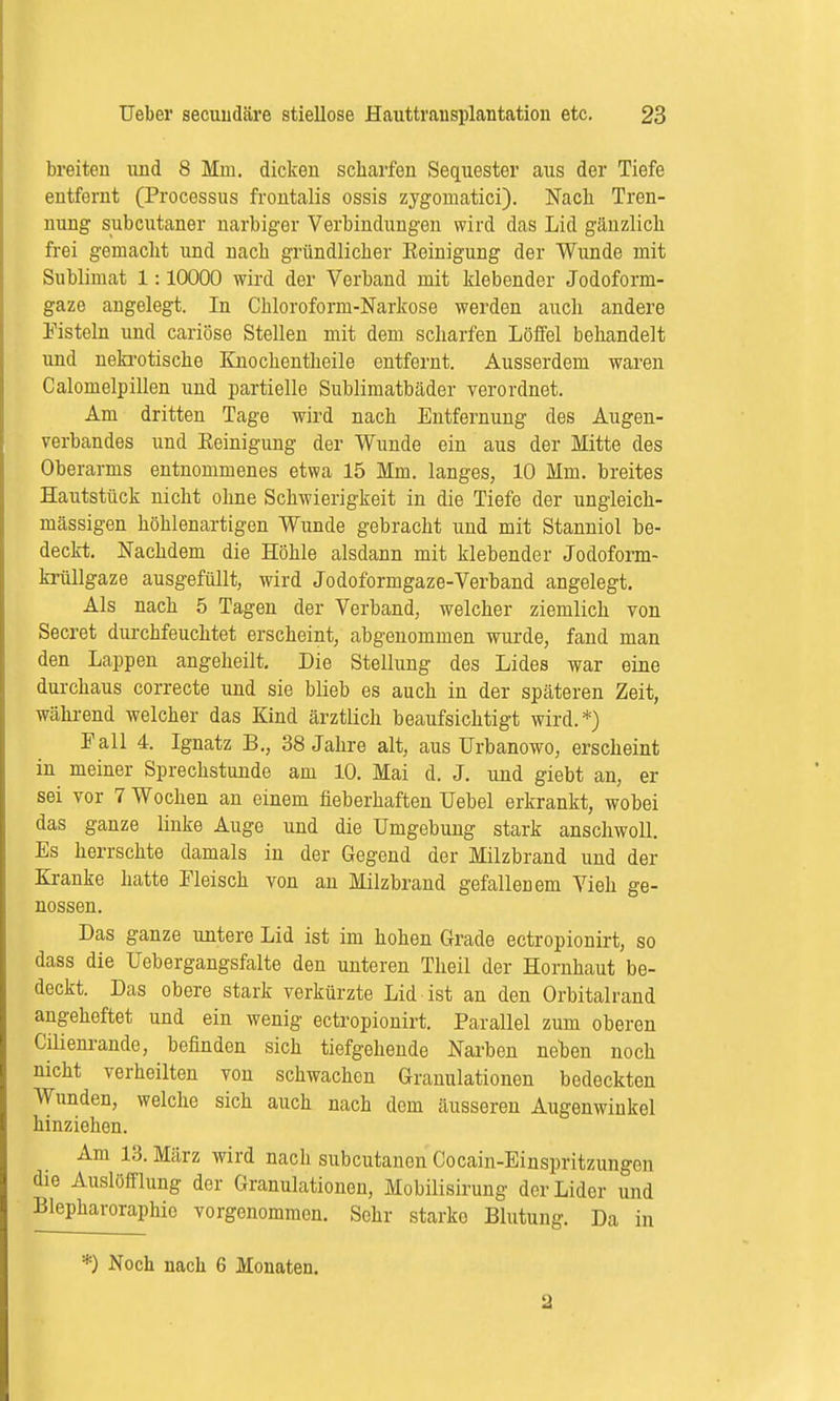 breiten und 8 Mm. dicken scharfen Sequester aus der Tiefe entfernt (Processus frontalis ossis zygomatici). Nach Tren- nung subcutaner narbiger Verbindungen wird das Lid gänzlich frei gemacht und nach gründlicher Eeinigung der Wunde mit Sublimat 1:10000 wird der Verband mit klebender Jodoform- gaze angelegt. In Chloroform-Narkose werden auch andere Fisteln und cariöse Stellen mit dem scharfen Löffel behandelt und nekrotische Knochentheile entfernt. Ausserdem waren Calomelpillen und partielle Sublimatbäder verordnet. Am dritten Tage wird nach Entfernung des Augen- verbandes und Eeinigung der Wunde ein aus der Mitte des Oberarms entnommenes etwa 15 Mm. langes, 10 Mm. breites Hautstück nicht ohne Schwierigkeit in die Tiefe der ungleich- massigen höhlenartigen Wunde gebracht und mit Stanniol be- deckt. Nachdem die Höhle alsdann mit klebender Jodoform- krüllgaze ausgefüllt, wird Jodoformgaze-Verband angelegt. Als nach 5 Tagen der Verband, welcher ziemlich von Secret durchfeuchtet erscheint, abgenommen wurde, fand man den Lappen angeheilt. Die Stellung des Lides war eine durchaus correcte und sie blieb es auch in der späteren Zeit, während welcher das Kind ärztlich beaufsichtigt wird.*) Fall 4. Ignatz B., 38 Jahre alt, aus Urbanowo, erscheint in meiner Sprechstunde am 10. Mai d. J. und giebt an, er sei vor 7 Wochen an einem fieberhaften Uebel erkrankt, wobei das ganze linke Auge und die Umgebung stark anschwoll. Es herrschte damals in der Gegend der Milzbrand und der Kranke hatte Fleisch von an Milzbrand gefallenem Vieh ge- nossen. Das ganze untere Lid ist im hohen Grade ectropionirt, so dass die Uebergangsfalte den unteren Theil der Hornhaut be- deckt. Das obere stark verkürzte Lid ist an den Orbitalrand angeheftet und ein wenig ectropionirt. Parallel zum oberen Cilienrande, befinden sich tiefgehende Narben nehen noch nicht verheilten von schwachen Granulationen bedeckten Wunden, welche sich auch nach dem äusseren Augenwinkel hinziehen. Am 13. März wird nach subcutanen Cocain-Einspritzungen die Auslöfflung der Granulationen, Mobilisirung der Lider und Blepharoraphic vorgenommen. Sehr starko Blutung. Da in *) Noch nach 6 Monaten. 2