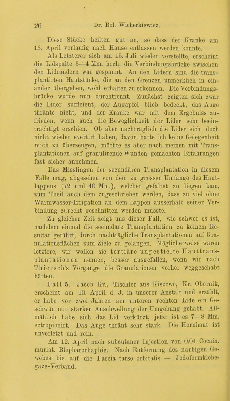 Diese Stücke heilten gut au, so dass der Kranke am 15. April vorläufig nach Hause entlassen werden konnte. Als Letzterer sich am 16. Juli wieder vorstellte, erscheint die Lidspalte 3—4 Mm. hoch, die Verbindungsbrücke zwischen den Lidrändern war gespannt. An den Lideru sind die trans- plantirten Hautstücke, die an den Grenzen unmerklich in ein- ander übergehen, wohl erhalten zu erkennen. Die Verbindungs- brücke wurde nun durchtrennt. Zunächst zeigten sich zwar die Lider sufficient, der Augapfel blieb bedeckt, das Auge thränte nicht, und der Kranke war mit dem Ergebniss zu- frieden, wenn auch die Beweglichkeit der Lider sehr beein- trächtigt erschien. Ob aber nachträglich die Lider sich doch nicht wieder evertirt haben, davon hatte ich keine Gelegenheit mich zu überzeugen, möchte es aber nach meinen mit Trans- plantationen auf granulirende Wunden gemachten Erfahrungen fast sicher annehmen. Das Misslingen der secundären Transplantation in diesem Falle mag, abgesehen von dem zu grossen Umfange des Haut- lappens (72 und 40 Mm.), welcher gefaltet zu liegen kam, zum Theil auch dem zugeschrieben werden, dass zu viel ohne Warmwasser-Irrigation an dem Lappen ausserhalb seiner Ver- bindung zt.recht geschnitten werden musste. Zu gleicher Zeit zeigt uns dieser Fall, wie schwer es ist, nachdem einmal die secundäre Transplantation zu keinem Re- sultat geführt, durch nachträgliche Transplantationen auf Gra- nulationsflächen zum Ziele zu gelangen. Möglicherweise wären letztere, wir wollen sie tertiäre ungestielte Hauttrans- plantationen nennen, besser ausgefallen, wenn wir nach Thiersch's Vorgange die Granulationen vorher weggeschabt hätten. Fall 5. Jacob Kr., Tischler aus Kiszcwo, Kr. Obornik, erscheint am 10. April d. J. in unserer Anstalt und erzählt, er habe vor zwei Jahren am unteren rechten Lide ein Ge- schwür mit starker Anschwellung der Umgebung gehabt. All- mählich habe sich das Lid verkürzt, jetzt ist es 7—8 Mm. ectropionirt. Das Auge thränt sehr stark. Die Hornhaut ist unverletzt und rein. Am 12. April nach subcutaner Iujection von 0.04 Cocain, muriat. Blopharorhaphie. Nach Entfernung des narbigen Ge- webes bis auf die Fascia tarso orbitalis — Jodoformklebe- gaze-Verband.