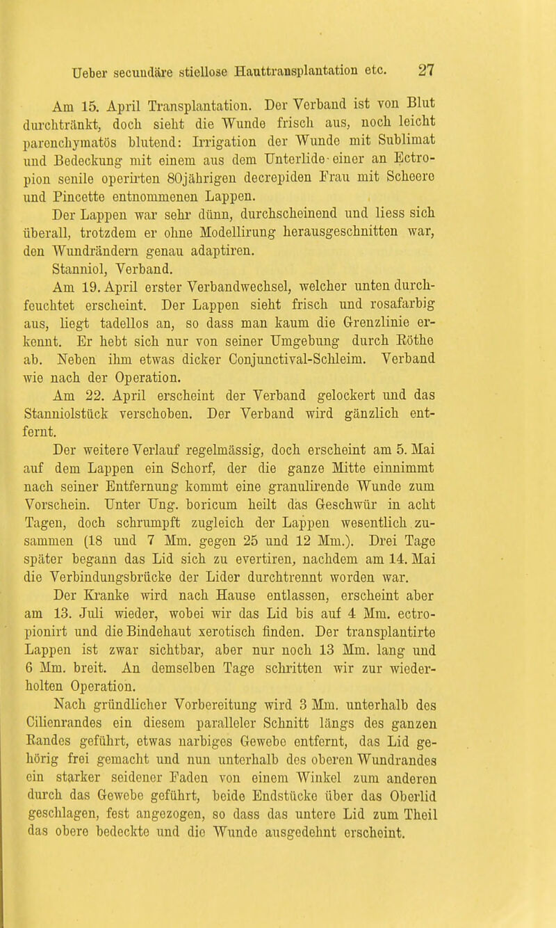 Am 15. April Transplantation. Der Vorband ist von Blut durchtränkt, doch sieht die Wunde frisch aus, noch loicht parenchymatös blutend: Irrigation der Wunde mit Sublimat und Bedeckung mit einem aus dem Unterlide-einer an Ectro- pion senile operirten 80jährigen decrepiden Frau mit Scheero und Pincette entnommenen Lappen. Der Lappen war sehr dünn, durchscheinend und Hess sich überall, trotzdem er ohne Modellirung herausgeschnitten war, den Wundrändern genau adaptiren. Stanniol, Verband. Am 19. April erster Verbandwechsel, welcher unten durch- feuchtet erscheint. Der Lappen sieht frisch und rosafarbig aus, liegt tadellos an, so dass man kaum die Grenzlinie er- kennt. Er hebt sich nur von seiner Umgebung durch Eöthe ab. Neben ihm etwas dicker Conjunctival-Schleim. Verband wie nach der Operation. Am 22. April erscheint der Verband gelockert und das Stanniolstück verschoben. Der Verband wird gänzlich ent- fernt. Der weitere Verlauf regelmässig, doch erscheint am 5. Mai auf dem Lappen ein Schorf, der die ganze Mitte einnimmt nach seiner Entfernung kommt eine granulirende Wunde zum Vorschein. Unter Ung. boricum heilt das Geschwür in acht Tagen, doch schrumpft zugleich der Lappen wesentlich zu- sammen (18 und 7 Mm. gegen 25 und 12 Mm.). Drei Tage später begann das Lid sich zu evertiren, nachdem am 14. Mai die Verbindungsbrücke der Lider durchtrennt worden war. Der Kranke wird nach Hause entlassen, erscheint aber am 13. Juli wieder, wobei wir das Lid bis auf 4 Mm. ectro- pionirt und die Bindehaut xerotisch finden. Der transplantirte Lappen ist zwar sichtbar, aber nur noch 13 Mm. lang und 6 Mm. breit. An demselben Tage schritten wir zur wieder- holten Operation. Nach gründlicher Vorbereitung wird 3 Mm. unterhalb des Cilienrandes ein diesem paralleler Schnitt längs des ganzen Bandes geführt, etwas narbiges Gewebe entfernt, das Lid ge- hörig frei gemacht und nun unterhalb dos oberen Wundrandes ein starker seidener Faden von einem Winkel zum anderen durch das Gewebe geführt, beide Endstücke über das Oberlid geschlagen, fest angezogen, so dass das untere Lid zum Thoil das obere bedeckte und die Wunde ausgodehnt erscheint.