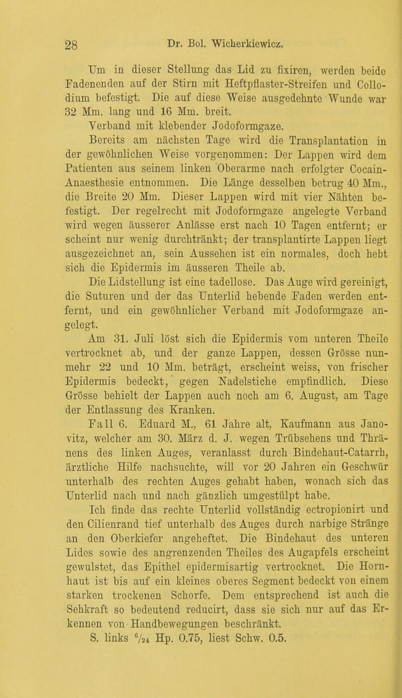 Um in dieser Stellung das Lid zu flxiren, werden beide Fadenenden auf der Stirn mit Heftpflaster-Streifen und Collo- diuni befestigt. Die auf diese Weise ausgedehnte Wunde war 32 Mm. lang und 16 Mm. breit. Verband mit klebender Jodoformgaze. Bereits am nächsten Tage wird die Transplantation in der gewöhnlichen Weise vorgenommen: Der Lappen wird dem Patienten aus seinem linken Oberarme nach erfolgter Cocain- Anaesthesie entnommen. Die Länge desselben betrug 40 Mm., die Breite 20 Mm. Dieser Lappen wird mit vier Nähten be- festigt. Der regelrecht mit Jodoformgaze angelegte Verband wird wegen äusserer Anlässe erst nach 10 Tagen entfernt; er scheint nur wenig durchtränkt; der transplantirte Lappen liegt ausgezeichnet an, sein Aussehen ist ein normales, doch hebt sich die Epidermis im äusseren Theile ab. Die Lidstellung ist eine tadellose. Das Auge wird gereinigt, die Suturen und der das Unterlid hebende Faden werden ent- fernt, und ein gewöhnlicher Verband mit Jodofoimgaze an- gelegt. Am 31. Juli löst sich die Epidermis vom unteren Theile vertrocknet ab, und der ganze Lappen, dessen Grösse nun- mehr 22 und 10 Mm. beträgt, erscheint weiss, von frischer Epidermis bedeckt, gegen Nadelstiche empfindlich. Diese Grösse behielt der Lappen auch noch am 6. August, am Tage der Entlassung des Kranken. Fall 6. Eduard M., 61 Jahre alt, Kaufmann aus Jano- vitz, welcher am 30. März d. J. wegen Trübsehens und Thrä- nens des linken Auges, veranlasst durch Bindehaut-Catarrh, ärztliche Hilfe nachsuchte, will vor 20 Jahren ein Geschwür unterhalb des rechten Auges gehabt haben, wonach sich das Unterlid nach und nach gänzlich umgestülpt habe. Ich finde das rechte Unterlid vollständig ectropionirt und den Cilienrand tief unterhalb des Auges durch narbige Stränge an den Oberkiefer angeheftet. Die Bindehaut des unteren Lides sowie des angrenzenden Theiles des Augapfels erscheint gewulstet, das Epithel epidermisartig vertrocknet. Die Horn- haut ist bis auf ein kleines oberes Segment bedeckt von einem starken trockenen Schorfe. Dem entsprechend ist auch die Sehkraft so bedeutend reducirt, dass sie sich nur auf das Er- kennen von Handbewegungen beschränkt. S. links % Hp. 0.75, liest Schw. 0.5.