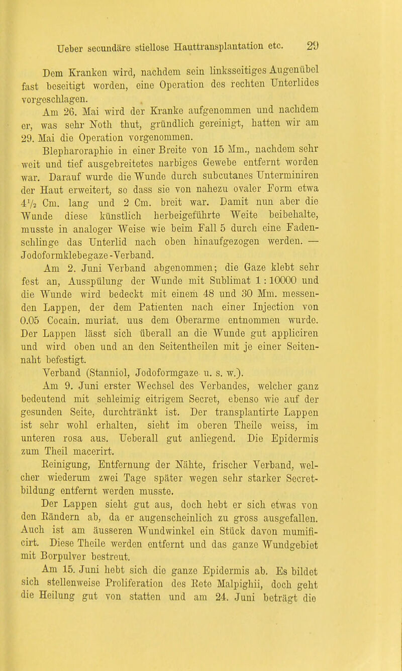 Dem Kranken wird, nachdem sein linksseitiges Augonübol fast beseitigt worden, eine Operation des rechten Unterlides vorgeschlagen. Am 26. Mai wird der Kranke aufgenommen und nachdem er, was sehr Noth thut, gründlich gereinigt, hatten wir am 29. Mai die Operation vorgenommen. Blepharoraphie in einer Breite von 15 Mm., nachdem sehr weit und tief ausgebreitetes narbiges Gewebe entfernt worden war. Darauf wurde die Wunde durch subcutanes TJnterminiren der Haut erweitert, so dass sie von nahezu ovaler Form etwa 47s Cm. lang und 2 Cm. breit war. Damit nun aber die Wunde diese künstlich herbeigeführte Weite beibehalte, musste in analoger Weise wie beim Fall 5 durch eine Faden- schlinge das Unterlid nach oben hinaufgezogen werden. — Jodoformklebegaze -Verband. Am 2. Juni Verband abgenommen; die Gaze klebt sehr fest an, Ausspülung der Wunde mit Sublimat 1:10000 und die Wunde wird bedeckt mit einem 48 und 30 Mm. messen- den Lappen, der dem Patienten nach einer Injection von 0.05 Cocain, muriat. uus dem Oberarme entnommen wurde. Der Lappen lässt sich überall an die Wunde gut appliciren und wird oben und an den Seitentheilen mit je einer Seiten- naht befestigt. Verband (Stanniol, Jodoformgaze u. s. w.). Am 9. Juni erster Wechsel des Verbandes, welcher ganz bedeutend mit sehleimig eitrigem Secret, ebenso wie auf der gesunden Seite, durchtränkt ist. Der transplantirte Lappen ist sehr wohl erhalten, sieht im oberen Theile weiss, im unteren rosa aus. Ueberall gut anliegend. Die Epidermis zum Theil macerirt. Keinigung, Entfernung der Nähte, frischer Verband, wel- cher wiederum zwei Tage später wegen sehr starker Secret- bildung entfernt werden musste. Der Lappen sieht gut aus, doch hebt er sich etwas von den Bändern ab, da er augenscheinlich zu gross ausgefallen. Auch ist am äusseren Wundwinkel ein Stück davon mumifi- cirt. Diese Theile werden entfernt und das ganze Wundgebiot mit Borpulver bestreut. Am 15. Juni hobt sich die ganzo Epidermis ab. Es bildet sich stellenweise Proliferation des Bete Malpighii, doch geht die Heilung gut von statten und am 24. Juni beträgt die