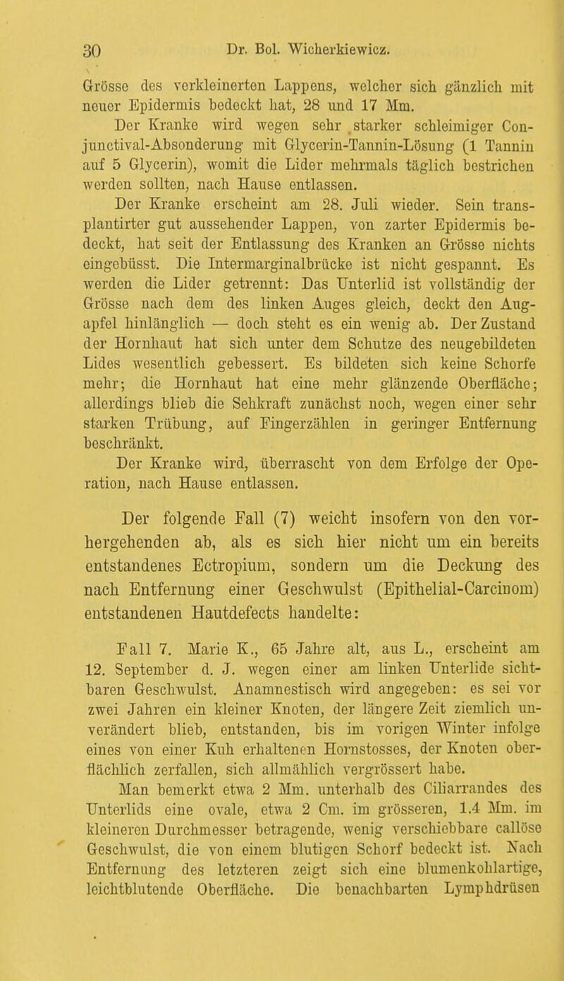 Grosso des verkleinerten Lappens, welcher sich gänzlich mit nouor Epidermis hedeckt hat, 28 und 17 Mm. Der Kranke wird wegen sehr starker schleimiger Con- junctival-Absonderung mit Glycerin-Tannin-Lösung (1 Tannin auf 5 Glycerin), womit die Lider mehrmals täglich bestrichen werden sollten, nach Hause entlassen. Der Kranke erscheint am 28. Juli wieder. Sein trans- plantirter gut aussehender Lappen, von zarter Epidermis be- deckt, hat seit der Entlassung des Kranken an Grösse nichts eingebüsst. Die Intermarginalbrücke ist nicht gespannt. Es werden die Lider getrennt: Das Unterlid ist vollständig der Grösse nach dem des linken Auges gleich, deckt den Aug- apfel hinlänglich — doch steht es ein wenig ab. Der Zustand der Hornhaut hat sich unter dem Schutze des neugebildeten Lides wesentlich gebessert. Es bildeten sich keine Schorfe mehr; die Hornhaut hat eine mehr glänzende Oberfläche; allerdings blieb die Sehkraft zunächst noch, wegen einer sehr starken Trübung, auf Fingerzählen in geringer Entfernung beschränkt. Der Kranke wird, überrascht von dem Erfolge der Ope- ration, nach Hause entlassen. Der folgende Fall (7) weicht insofern von den vor- hergehenden ab, als es sich hier nicht um ein bereits entstandenes Ectropium, sondern um die Deckung des nach Entfernung einer Geschwulst (Epithelial-Carcinom) entstandenen Hautdefects handelte: Fall 7. Marie K., 65 Jahre alt, aus L., erscheint am 12. September d. J. wegen einer am linken Unterlide sicht- baren Geschwulst. Anamnestisch wird angegeben: es sei vor zwei Jahren ein kleiner Knoten, der längere Zeit ziemlich un- verändert blieb, entstanden, bis im vorigen Winter infolge eines von einer Kuh erhaltenen Hornstosses, der Knoten ober- flächlich zerfallen, sich allmählich vergrössert habe. Man bemerkt etwa 2 Mm. unterhalb des Ciliarrandes des Unterlids eine ovale, etwa 2 Cm. im grösseren, 1.4 Mm. im kleineren Durchmesser betragende, wenig verschiebbare callöse Geschwulst, die von einem blutigen Schorf bedeckt ist. Nach Entfernung des letzteren zeigt sich eine blumenkohlartige, leichtblutende Oberfläche. Die benachbarten Lymphdrüsen