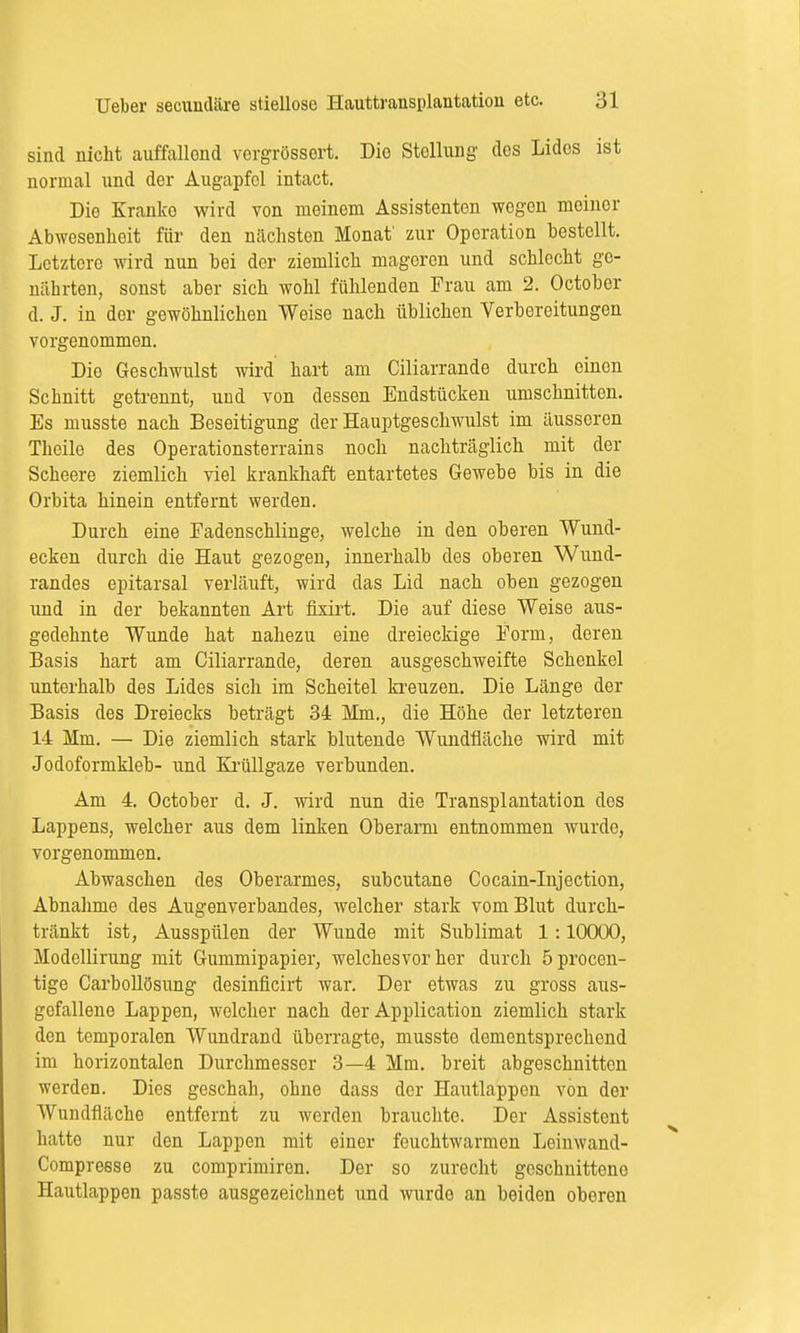 sind nicht auffallond vergrössort. Dio Stellung' des Lides ist normal und der Augapfel intact. Die Kranke wird von meinem Assistenten wegen meiner Abwesenheit für den nächsten Monat' zur Operation bestellt. Letztere wird nun bei der ziemlich mageren und schlecht ge- nährten, sonst aber sich wohl fühlenden Frau am 2. October d. J. in der gewöhnlichen Weise nach üblichen Vorbereitungen vorgenommen. Dio Geschwulst wird hart am Ciliarrande durch einen Schnitt getrennt, und von dessen Endstücken umschnitten. Es musste nach Beseitigung der Hauptgeschwulst im äusseren Theile des Operationsterrains noch nachträglich mit der Scheere ziemlich viel krankhaft entartetes Gewebe bis in die Orbita hinein entfernt werden. Durch eine Eadenschlinge, welche in den oberen Wund- ecken durch die Haut gezogen, innerhalb des oberen Wund- randes epitarsal verläuft, wird das Lid nach oben gezogen und in der bekannten Art fixirt. Die auf diese Weise aus- gedehnte Wunde hat nahezu eine dreieckige Form, deren Basis hart am Ciliarrande, deren ausgeschweifte Schenkel unterhalb des Lides sich im Scheitel kreuzen. Die Länge der Basis des Dreiecks beträgt 34 Mm., die Höhe der letzteren 14 Mm. — Die ziemlich stark blutende Wundfläche wird mit Jodoformkleb- und Krüllgaze verbunden. Am 4. October d. J. wird nun die Transplantation des Lappens, welcher aus dem linken Oberarm entnommen wurde, vorgenommen. Abwaschen des Oberarmes, subcutane Cocain-Injection, Abnahme des Augenverbandes, welcher stark vom Blut durch- tränkt ist, Ausspülen der Wunde mit Sublimat 1:10000, Modellirung mit Gummipapier, welchesvor her durch öprocen- tige Carbollösung desinficirt war. Der etwas zu gross aus- gefallene Lappen, welcher nach der Application ziemlich stark den temporalen Wundrand überragte, musste dementsprechend im horizontalen Durchmesser 3—4 Mm. breit abgeschnitten werden. Dies geschah, ohne dass der Hautlappen von der Wundfläche entfernt zu werden brauchte. Der Assistent hatte nur den Lappen mit einer fouchtwarmon Leinwand- Compresse zu comprimiren. Der so zurecht geschnittene Hautlappen passte ausgezeichnet und wurde an beiden oberen