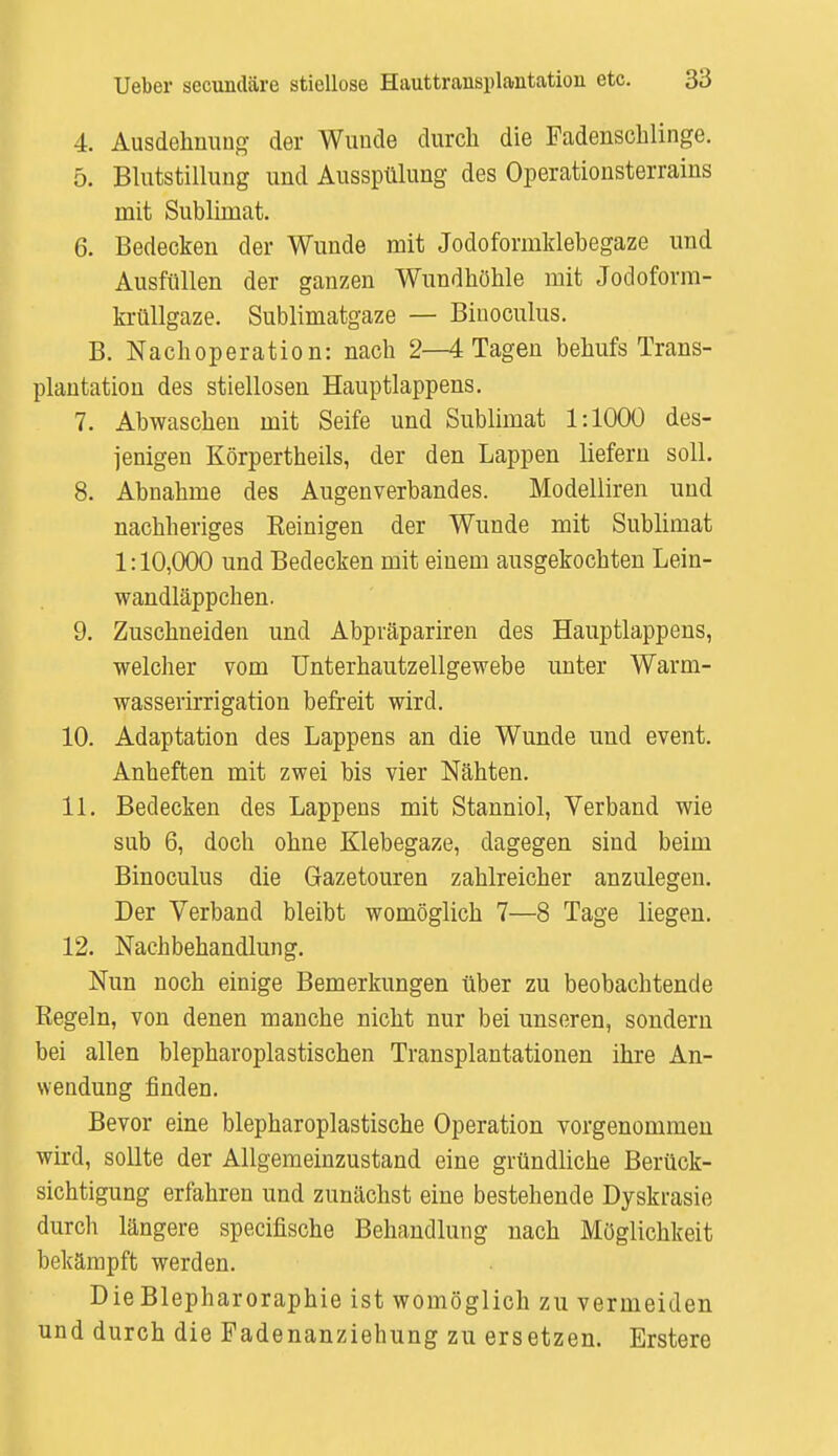 4. Ausdehnung der Wunde durch die Fadenschlinge. 5. Blutstillung und Ausspülung des Operationsterrains mit Sublimat. 6. Bedecken der Wunde mit Jodoformklebegaze und Ausfüllen der ganzen Wundhöhle mit Jodoform- krüllgaze. Sublimatgaze — Biuoculus. B. Nachoperation: nach 2—4 Tagen behufs Trans- plantation des stiellosen Hauptlappens. 7. Abwaschen mit Seife und Sublimat 1:1000 des- jenigen Körpertheils, der den Lappen liefern soll. 8. Abnahme des Augenverbandes. Modelliren und nachheriges Beinigen der Wunde mit Sublimat 1:10,000 und Bedecken mit einem ausgekochten Lein- wandläppchen. 9. Zuschneiden und Abpräpariren des Hauptlappens, welcher vom Unterhautzellgewebe unter Warm- wasserirrigation befreit wird. 10. Adaptation des Lappens an die Wunde und event. Anheften mit zwei bis vier Nähten. 11. Bedecken des Lappens mit Stanniol, Verband wie sub 6, doch ohne Klebegaze, dagegen sind beim Binoculus die Gazetouren zahlreicher anzulegen. Der Verband bleibt womöglich 7—8 Tage liegen. 12. Nachbehandlung. Nun noch einige Bemerkungen über zu beobachtende Regeln, von denen manche nicht nur bei unseren, sondern bei allen blepharoplastischen Transplantationen ihre An- wendung finden. Bevor eine blepharoplastische Operation vorgenommen wird, sollte der Allgemeinzustand eine gründliche Berück- sichtigung erfahren und zunächst eine bestehende Dyskrasie durch längere specifische Behandlung nach Möglichkeit bekämpft werden. Die Blepharoraphie ist womöglich zu vermeiden und durch die Fadenanziehung zu ersetzen. Erstere