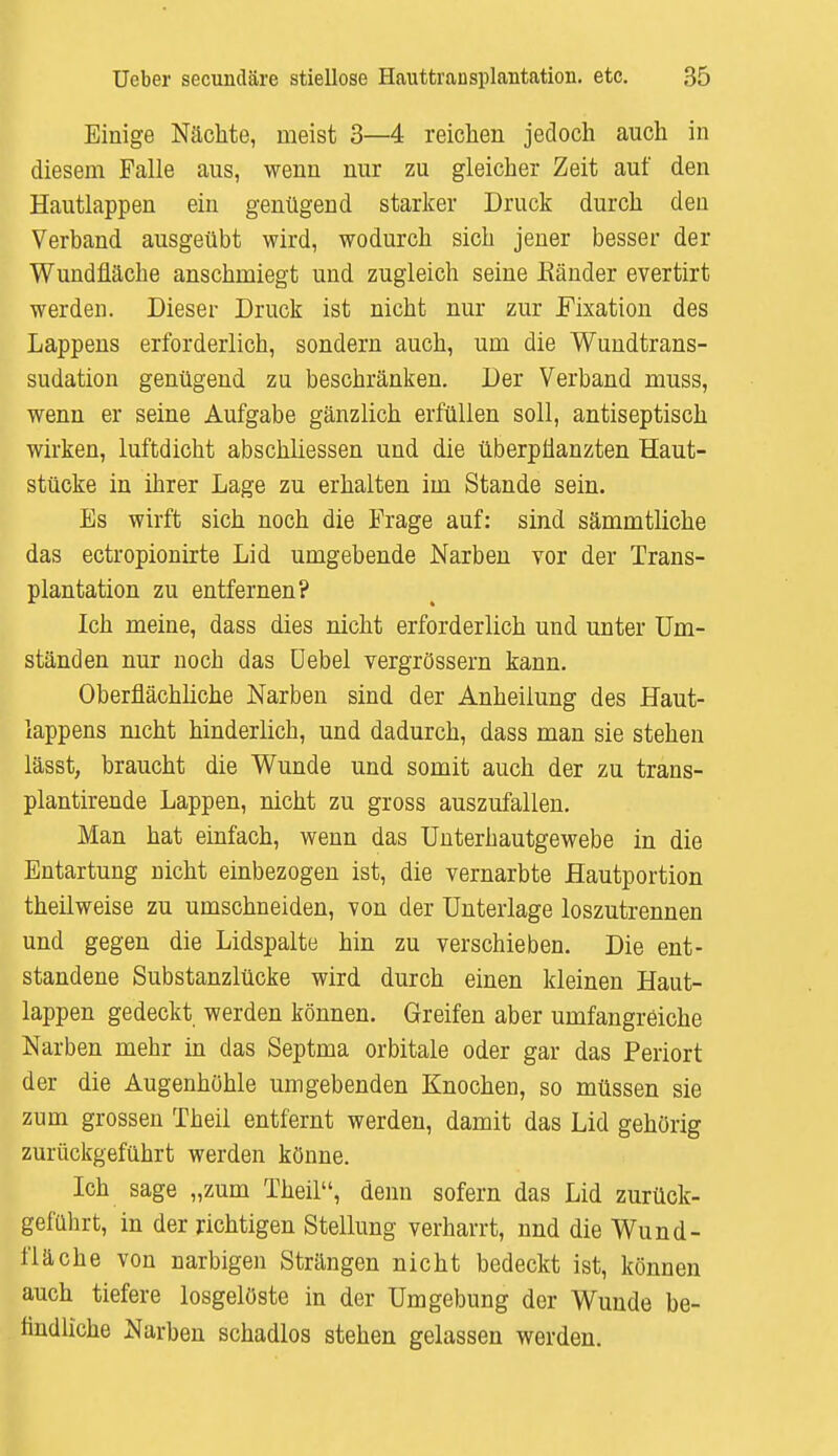 Einige Nächte, meist 3—4 reichen jedoch auch in diesem Falle aus, wenn nur zu gleicher Zeit auf den Hautlappen ein genügend starker Druck durch den Verband ausgeübt wird, wodurch sich jener besser der Wundfläche anschmiegt und zugleich seine Eänder evertirt werden. Dieser Druck ist nicht nur zur Fixation des Lappens erforderlich, sondern auch, um die Wundtrans- sudation genügend zu beschränken. Der Verband muss, wenn er seine Aufgabe gänzlich erfüllen soll, antiseptisch wirken, luftdicht abschliessen und die überpflanzten Haut- stücke in ihrer Lage zu erhalten im Stande sein. Bs wirft sich noch die Frage auf: sind sämmtliche das ectropionirte Lid umgebende Narben vor der Trans- plantation zu entfernen? Ich meine, dass dies nicht erforderlich und unter Um- ständen nur nocb das Uebel vergrössern kann. Oberflächliche Narben sind der Anheilung des Haut- lappens nicht hinderlich, und dadurch, dass man sie stehen lässt, braucht die Wunde und somit auch der zu trans- plantirende Lappen, nicht zu gross auszufallen. Man hat einfach, wenn das Unterbautgewebe in die Entartung nicht einbezogen ist, die vernarbte Hautportion theilweise zu umschneiden, von der Unterlage loszutrennen und gegen die Lidspalte hin zu verschieben. Die ent- standene Substanzlücke wird durch einen kleinen Haut- lappen gedeckt werden können. Greifen aber umfangreiche Narben mehr in das Septma orbitale oder gar das Periort der die Augenhöhle umgebenden Knochen, so müssen sie zum grossen Theil entfernt werden, damit das Lid gehörig zurückgeführt werden könne. Ich sage „zum Theil, denn sofern das Lid zurück- geführt, in der richtigen Stellung verharrt, nnd die Wund- fläche von narbigen Strängen nicht bedeckt ist, können auch tiefere losgelöste in der Umgebung der Wunde be- findliche Narben schadlos stehen gelassen werden.