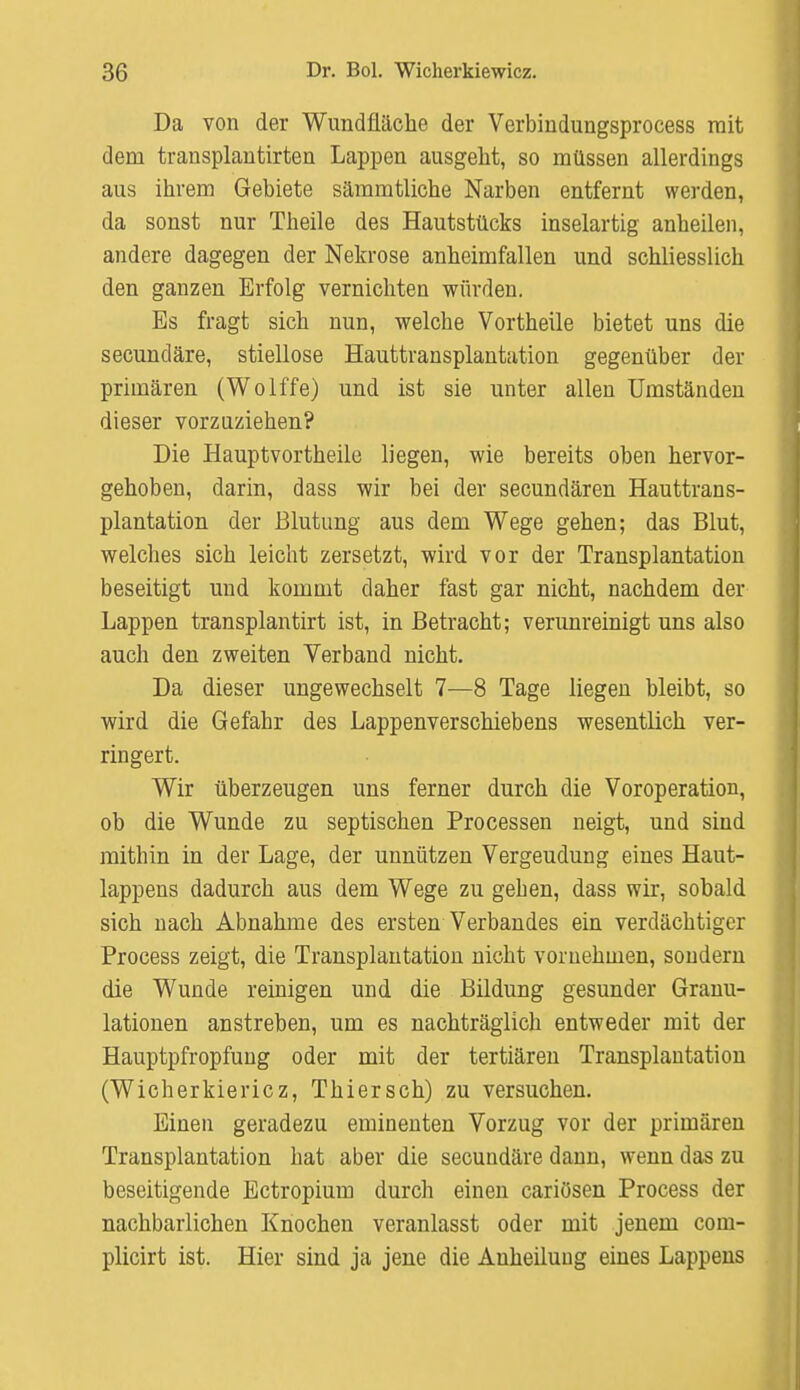 Da von der Wundfläche der Verbindungsprocess mit dem transplautirten Lappen ausgeht, so müssen allerdings aus ihrem Gebiete sämmtliche Narben entfernt werden, da sonst nur Theile des Hautstücks inselartig anheilen, andere dagegen der Nekrose anheimfallen und schliesslich den ganzen Erfolg vernichten würden. Es fragt sich nun, welche Vortheile bietet uns die secundäre, stiellose Hauttransplantation gegenüber der primären (Wolffe) und ist sie unter allen Umständen dieser vorzuziehen? Die Hauptvortheile liegen, wie bereits oben hervor- gehoben, darin, dass wir bei der secundären Hauttrans- plantation der Blutung aus dem Wege gehen; das Blut, welches sich leicht zersetzt, wird vor der Transplantation beseitigt und kommt daher fast gar nicht, nachdem der Lappen transplantirt ist, in Betracht; verunreinigt uns also auch den zweiten Verband nicht. Da dieser ungewechselt 7—8 Tage liegen bleibt, so wird die Gefahr des Lappenverschiebens wesentlich ver- ringert. Wir überzeugen uns ferner durch die Voroperation, ob die Wunde zu septischen Processen neigt, und sind mithin in der Lage, der unnützen Vergeudung eines Haut- lappens dadurch aus dem Wege zu gehen, dass wir, sobald sich nach Abnahme des ersten Verbandes ein verdächtiger Process zeigt, die Transplantation nicht vornehmen, sondern die Wunde reinigen und die Bildung gesunder Granu- lationen anstreben, um es nachträglich entweder mit der Hauptpfropfung oder mit der tertiären Transplantation (Wicherkiericz, Thiersch) zu versuchen. Einen geradezu eminenten Vorzug vor der primären Transplantation hat aber die secundäre dann, wenn das zu beseitigende Ectropium durch einen cariösen Process der nachbarlichen Knochen veranlasst oder mit jenem corn- plicirt ist. Hier sind ja jene die Anheilung eines Lappens